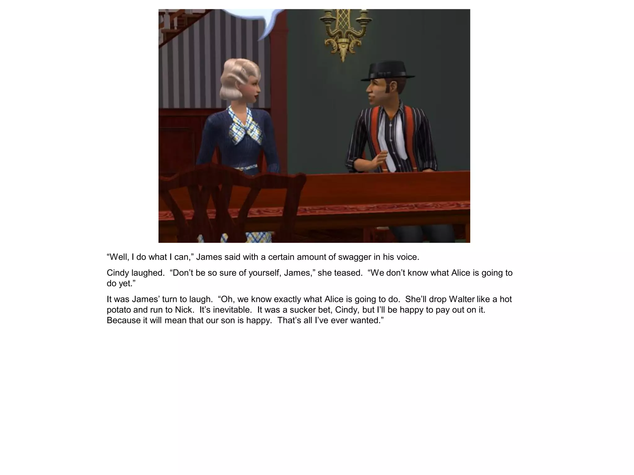 “Well, I do what I can,” James said with a certain amount of swagger in his voice.
Cindy laughed. “Don’t be so sure of yourself, James,” she teased. “We don’t know what Alice is going to
do yet.”
It was James’ turn to laugh. “Oh, we know exactly what Alice is going to do. She’ll drop Walter like a hot
potato and run to Nick. It’s inevitable. It was a sucker bet, Cindy, but I’ll be happy to pay out on it.
Because it will mean that our son is happy. That’s all I’ve ever wanted.”
 