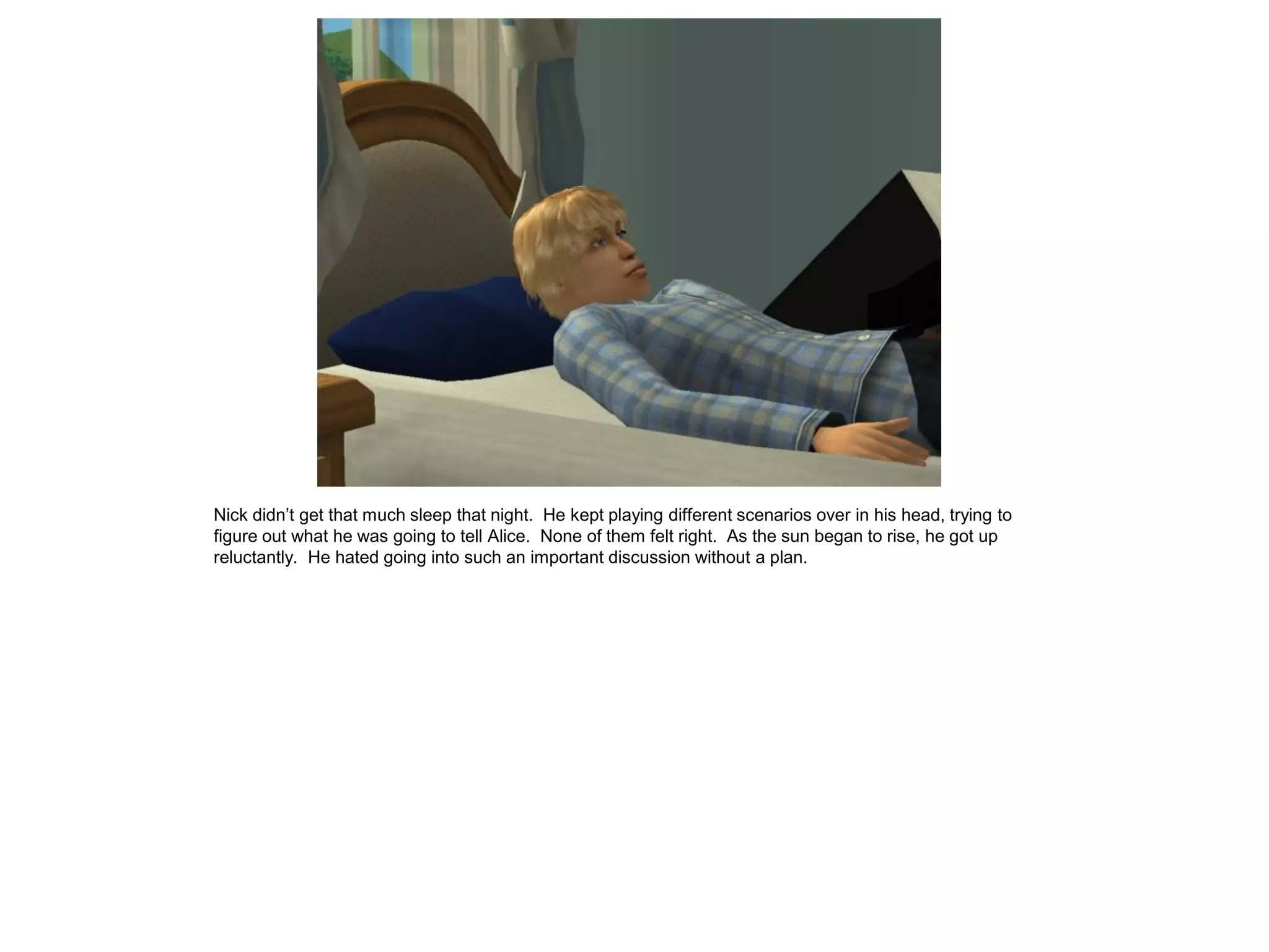 Nick didn’t get that much sleep that night. He kept playing different scenarios over in his head, trying to
figure out what he was going to tell Alice. None of them felt right. As the sun began to rise, he got up
reluctantly. He hated going into such an important discussion without a plan.
 