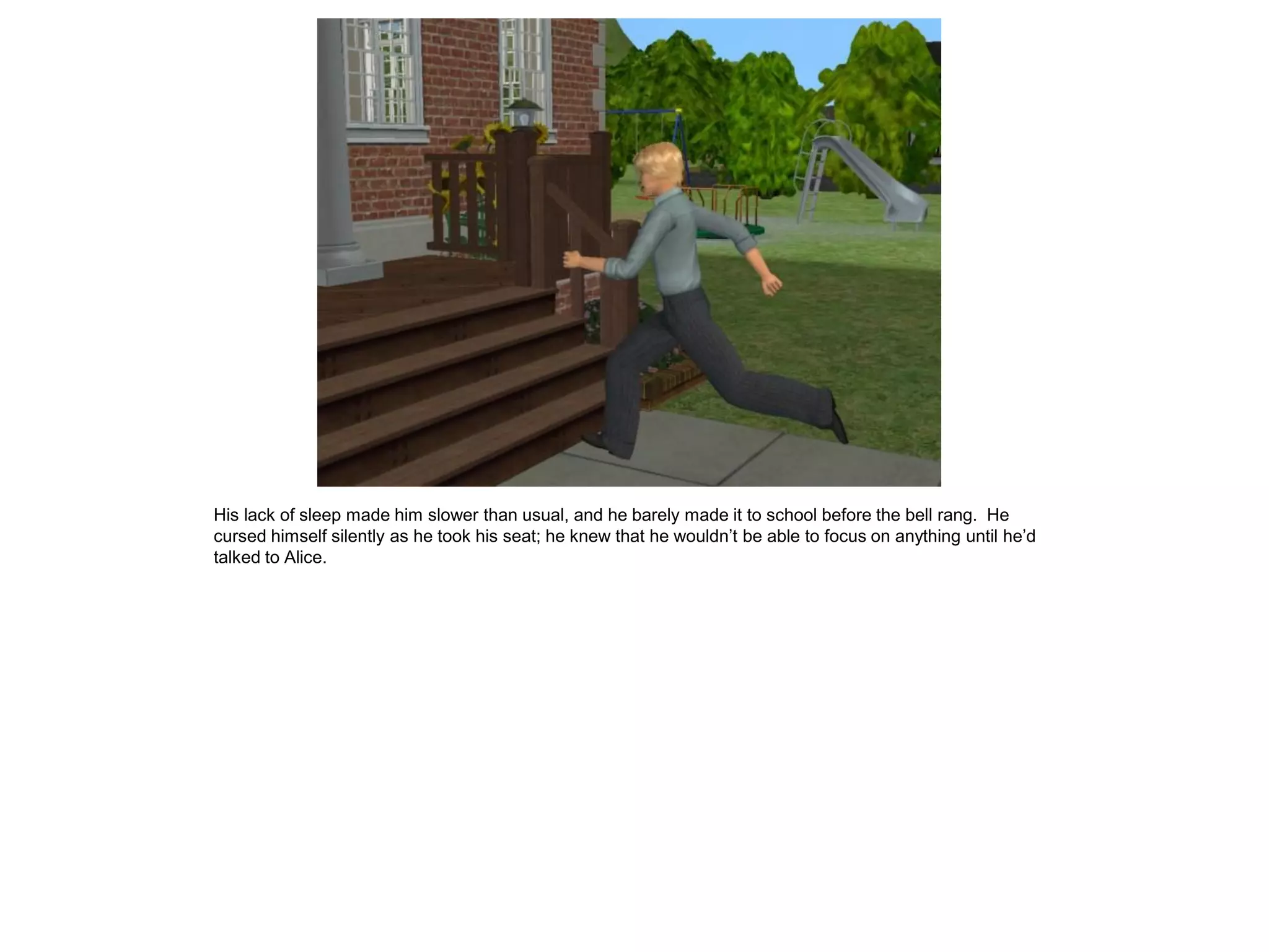 His lack of sleep made him slower than usual, and he barely made it to school before the bell rang. He
cursed himself silently as he took his seat; he knew that he wouldn’t be able to focus on anything until he’d
talked to Alice.
 