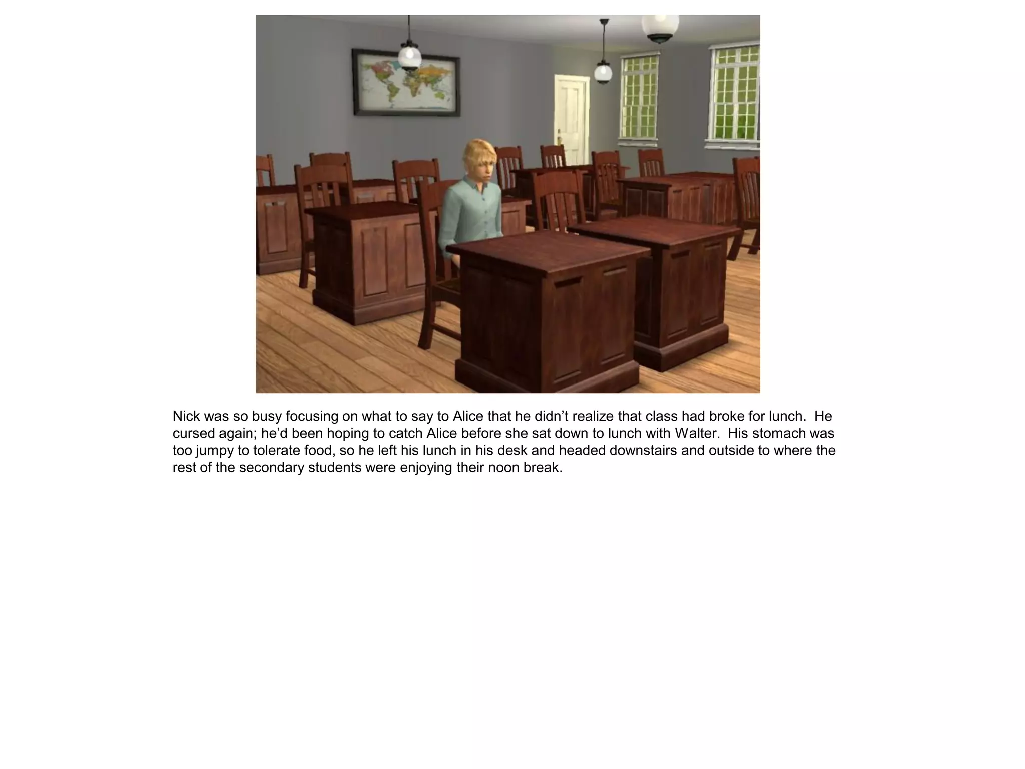 Nick was so busy focusing on what to say to Alice that he didn’t realize that class had broke for lunch. He
cursed again; he’d been hoping to catch Alice before she sat down to lunch with Walter. His stomach was
too jumpy to tolerate food, so he left his lunch in his desk and headed downstairs and outside to where the
rest of the secondary students were enjoying their noon break.
 