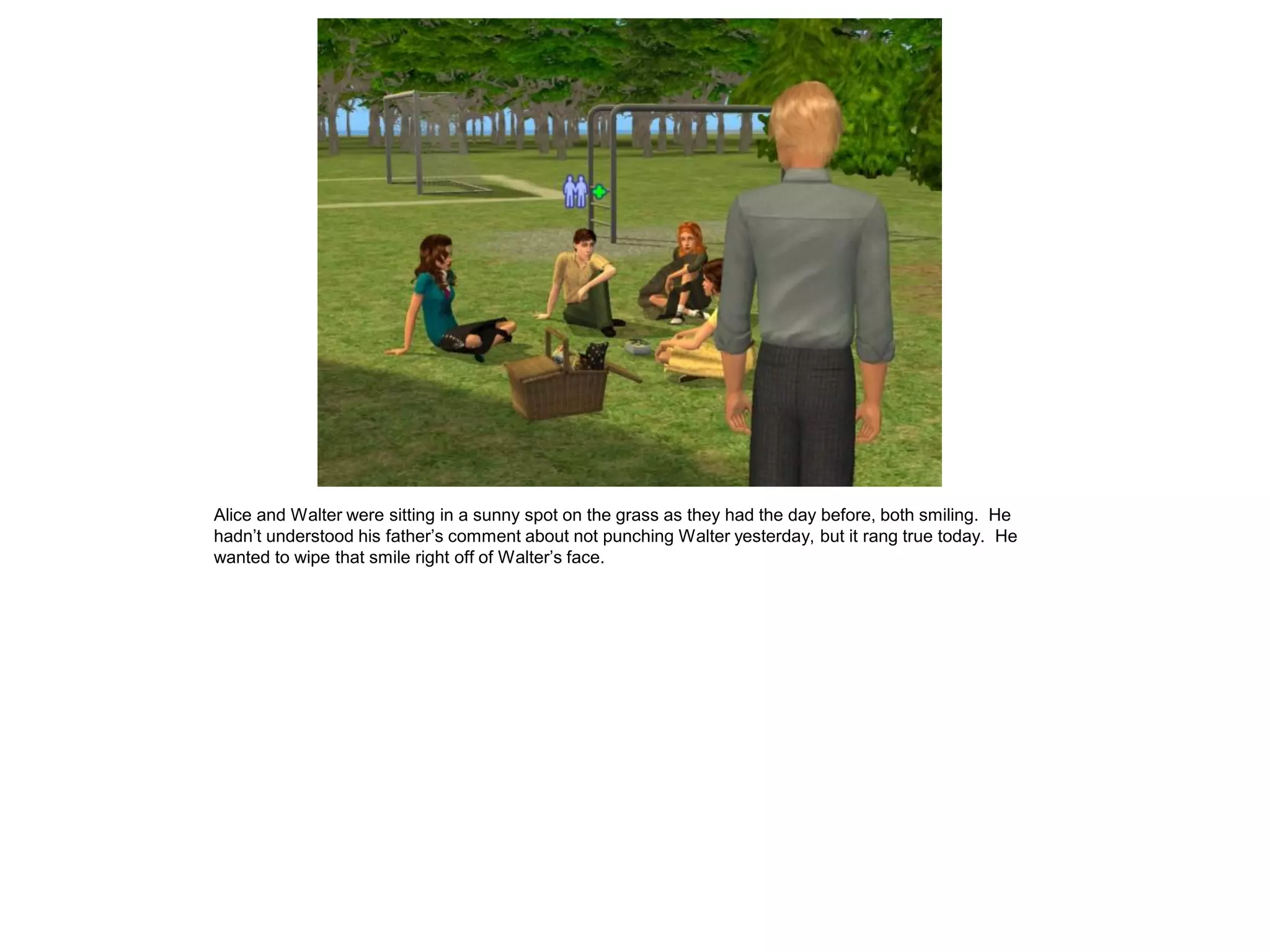 Alice and Walter were sitting in a sunny spot on the grass as they had the day before, both smiling. He
hadn’t understood his father’s comment about not punching Walter yesterday, but it rang true today. He
wanted to wipe that smile right off of Walter’s face.
 