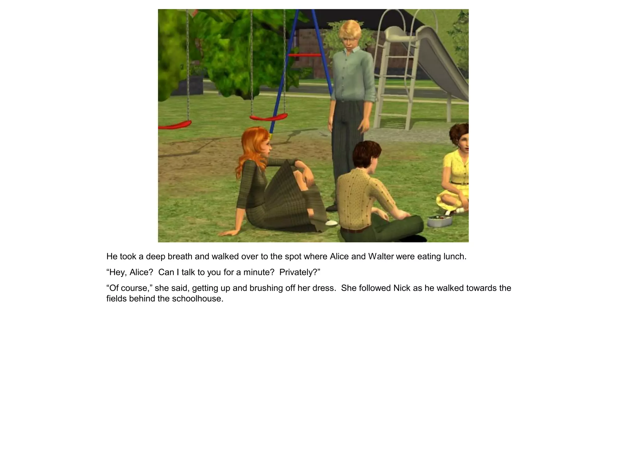 He took a deep breath and walked over to the spot where Alice and Walter were eating lunch.
“Hey, Alice? Can I talk to you for a minute? Privately?”
“Of course,” she said, getting up and brushing off her dress. She followed Nick as he walked towards the
fields behind the schoolhouse.
 