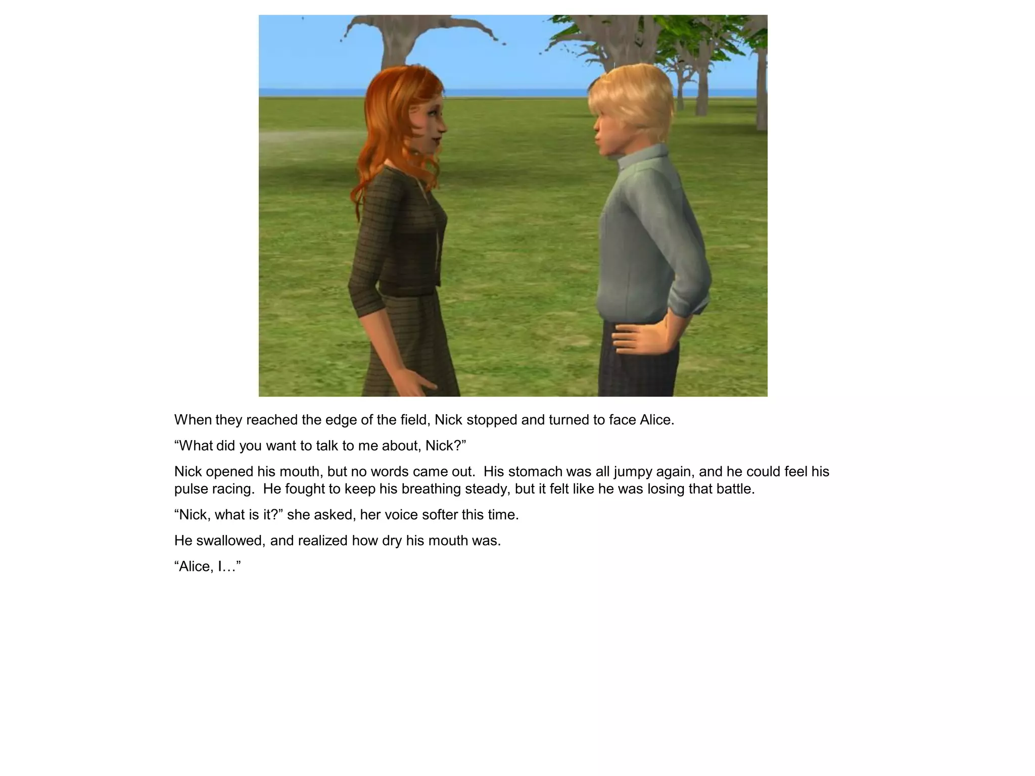 When they reached the edge of the field, Nick stopped and turned to face Alice.
“What did you want to talk to me about, Nick?”
Nick opened his mouth, but no words came out. His stomach was all jumpy again, and he could feel his
pulse racing. He fought to keep his breathing steady, but it felt like he was losing that battle.
“Nick, what is it?” she asked, her voice softer this time.
He swallowed, and realized how dry his mouth was.
“Alice, I…”
 