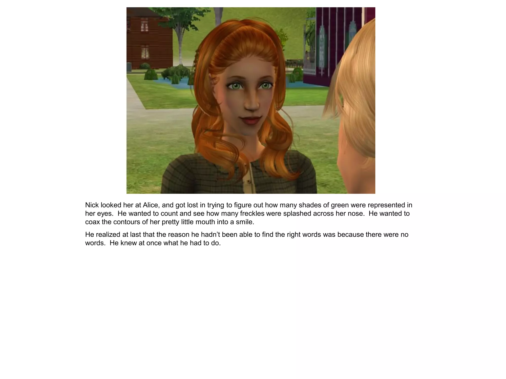 Nick looked her at Alice, and got lost in trying to figure out how many shades of green were represented in
her eyes. He wanted to count and see how many freckles were splashed across her nose. He wanted to
coax the contours of her pretty little mouth into a smile.
He realized at last that the reason he hadn’t been able to find the right words was because there were no
words. He knew at once what he had to do.
 