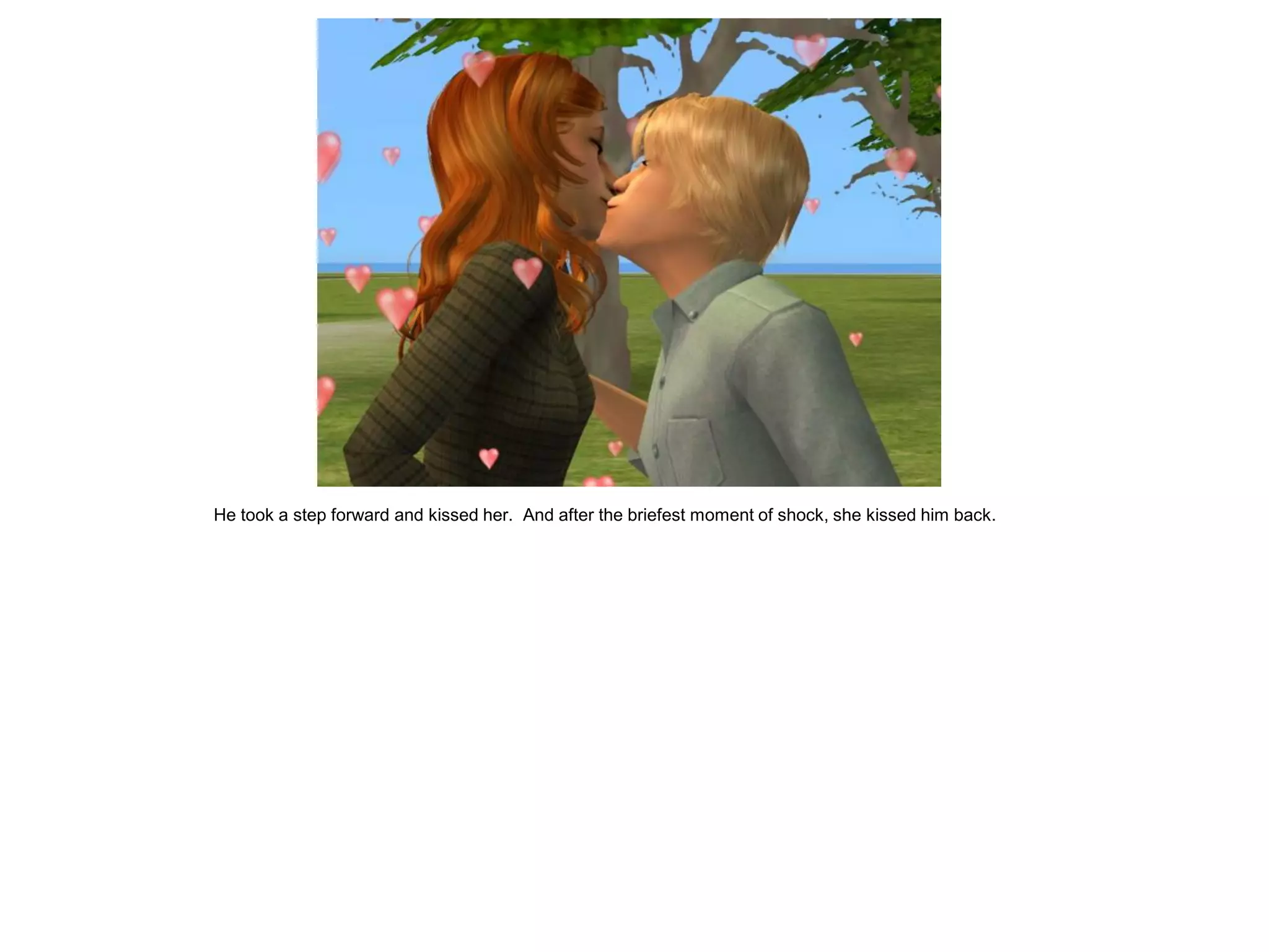 He took a step forward and kissed her. And after the briefest moment of shock, she kissed him back.
 