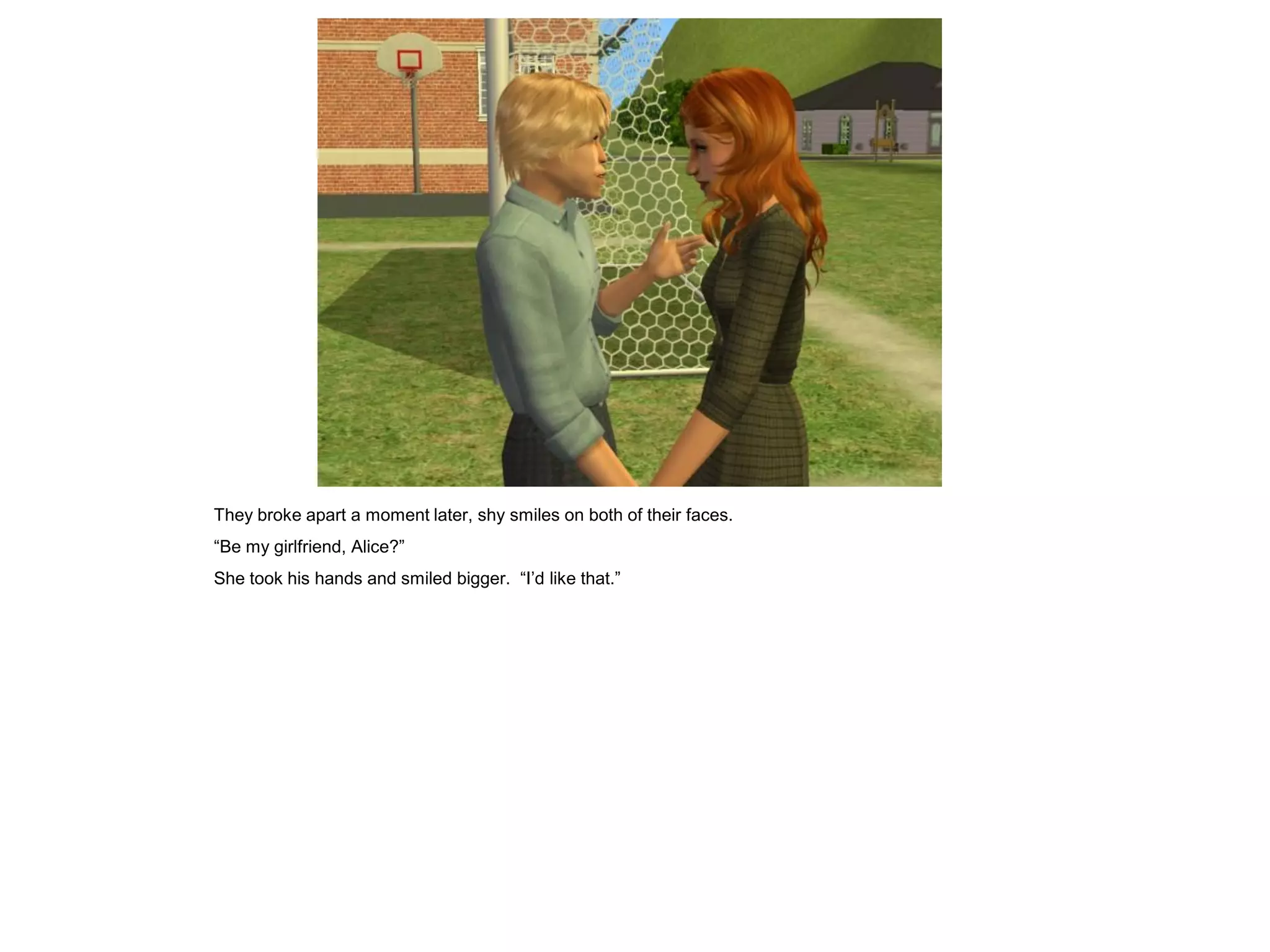 They broke apart a moment later, shy smiles on both of their faces.
“Be my girlfriend, Alice?”
She took his hands and smiled bigger. “I’d like that.”
 