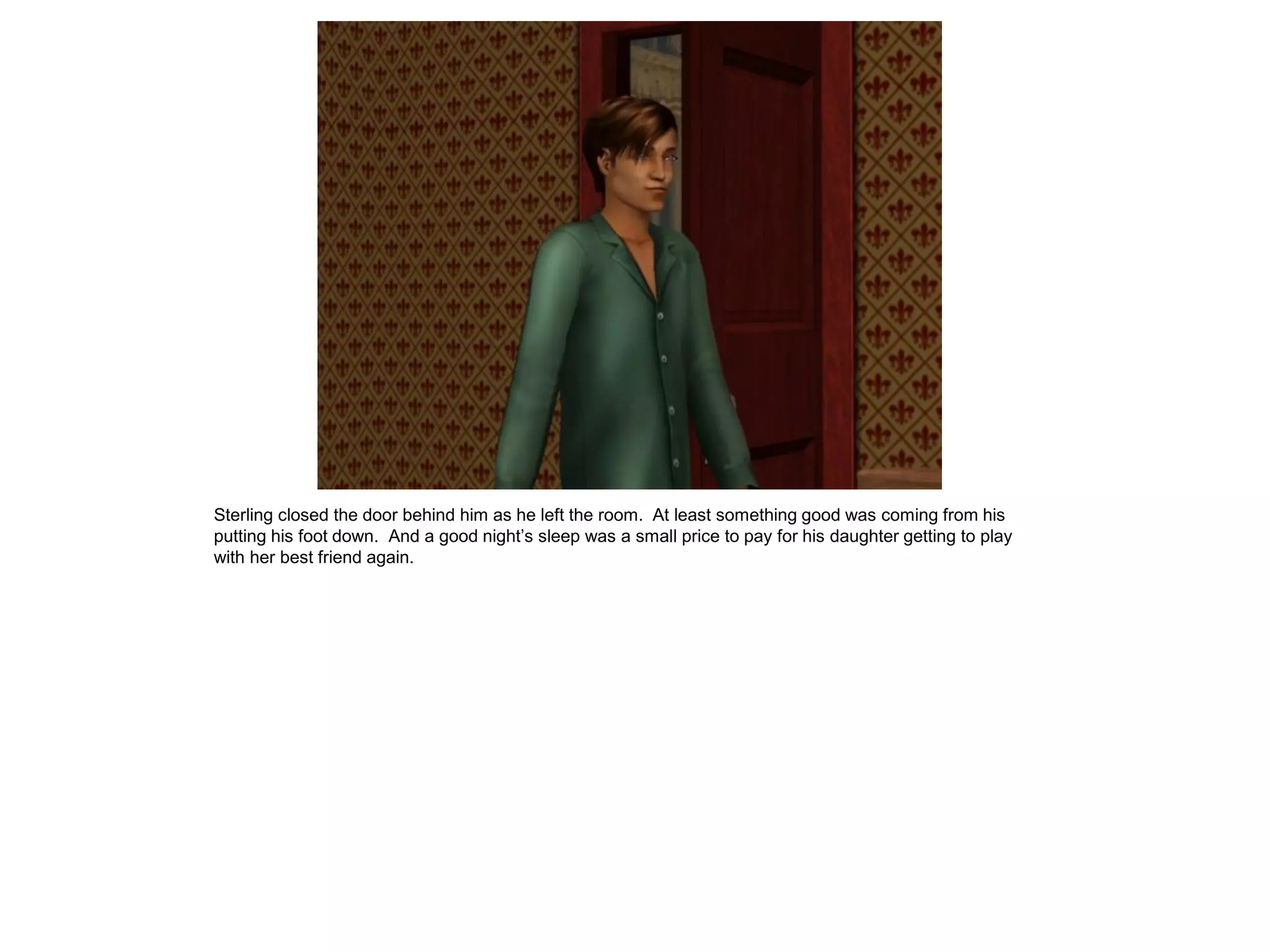Sterling closed the door behind him as he left the room. At least something good was coming from his
putting his foot down. And a good night’s sleep was a small price to pay for his daughter getting to play
with her best friend again.
 