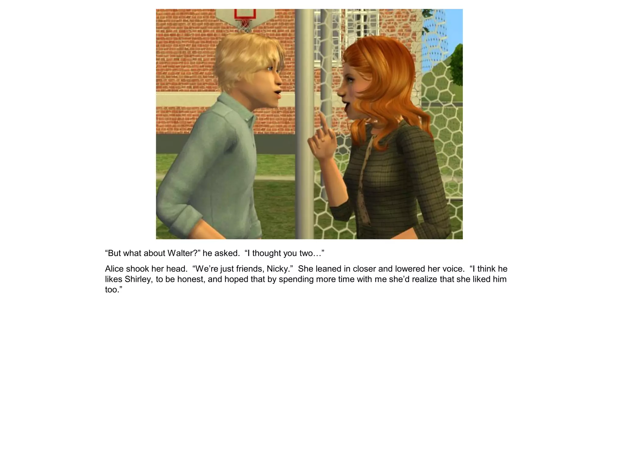 “But what about Walter?” he asked. “I thought you two…”
Alice shook her head. “We’re just friends, Nicky.” She leaned in closer and lowered her voice. “I think he
likes Shirley, to be honest, and hoped that by spending more time with me she’d realize that she liked him
too.”
 