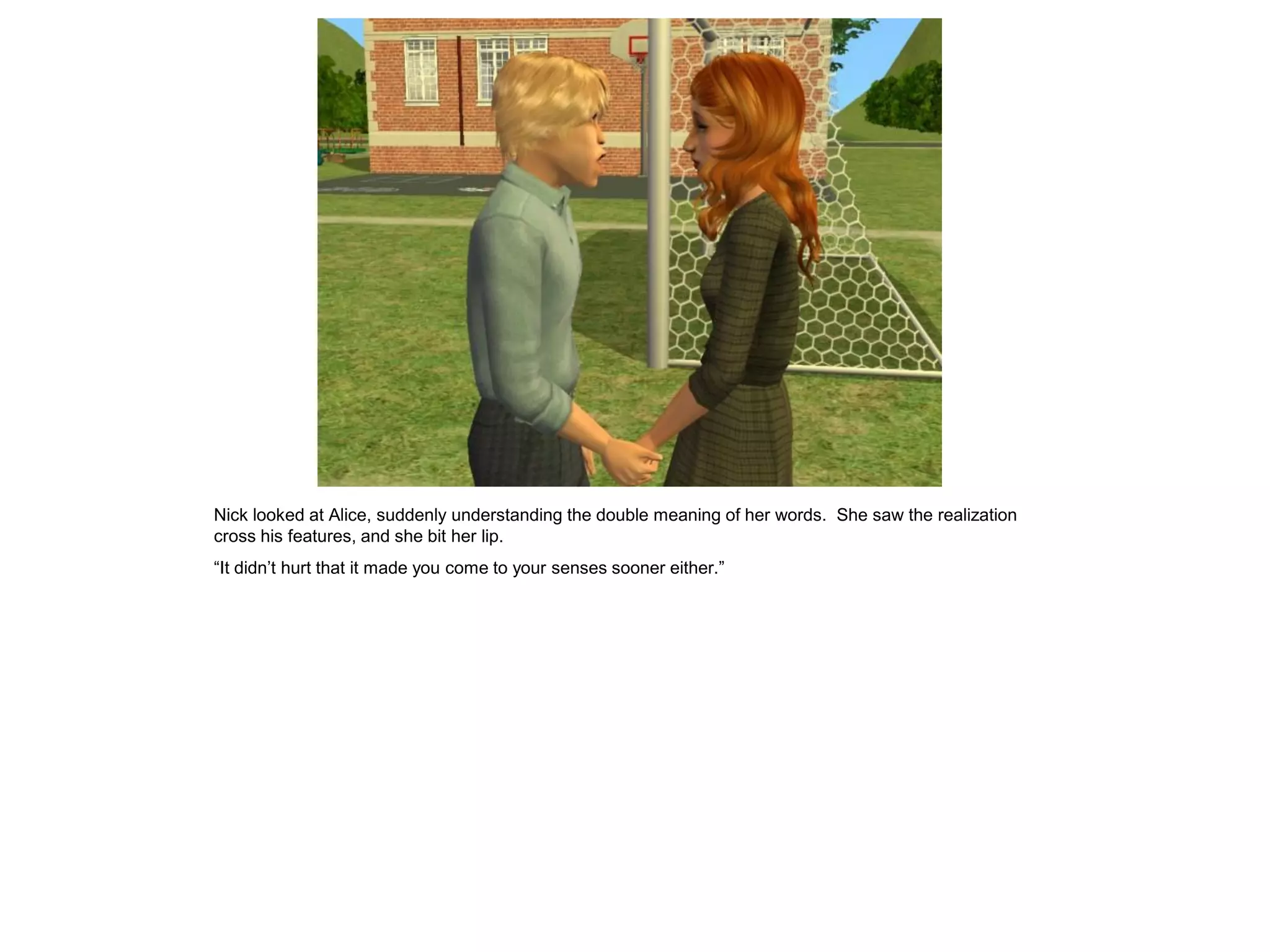 Nick looked at Alice, suddenly understanding the double meaning of her words. She saw the realization
cross his features, and she bit her lip.
“It didn’t hurt that it made you come to your senses sooner either.”
 