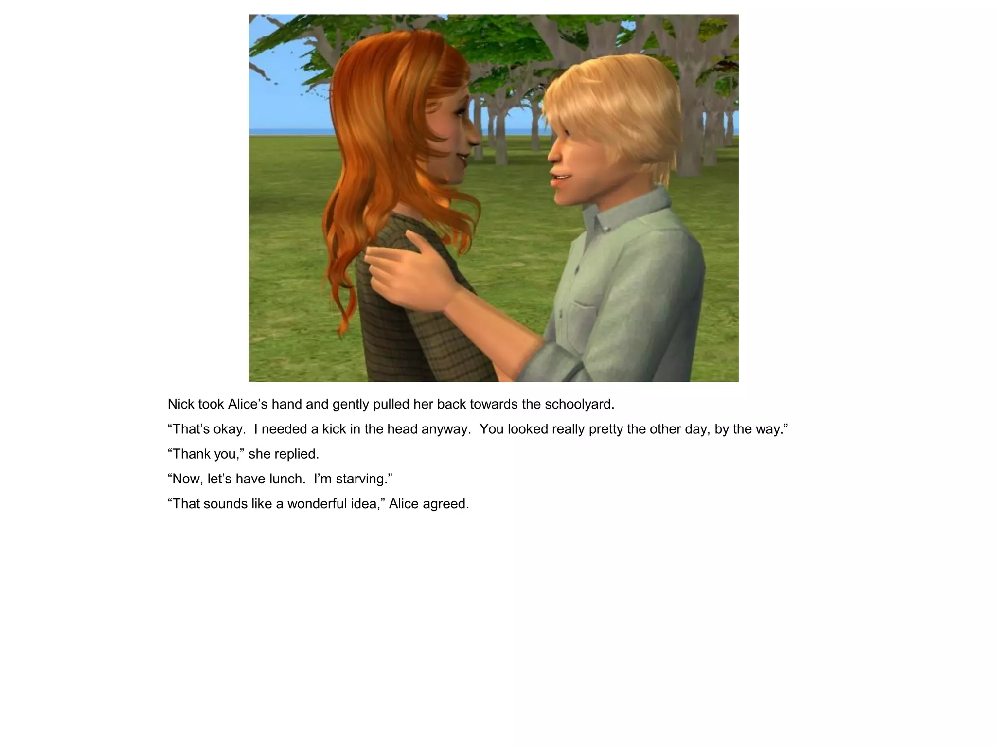 Nick took Alice’s hand and gently pulled her back towards the schoolyard.
“That’s okay. I needed a kick in the head anyway. You looked really pretty the other day, by the way.”
“Thank you,” she replied.
“Now, let’s have lunch. I’m starving.”
“That sounds like a wonderful idea,” Alice agreed.
 