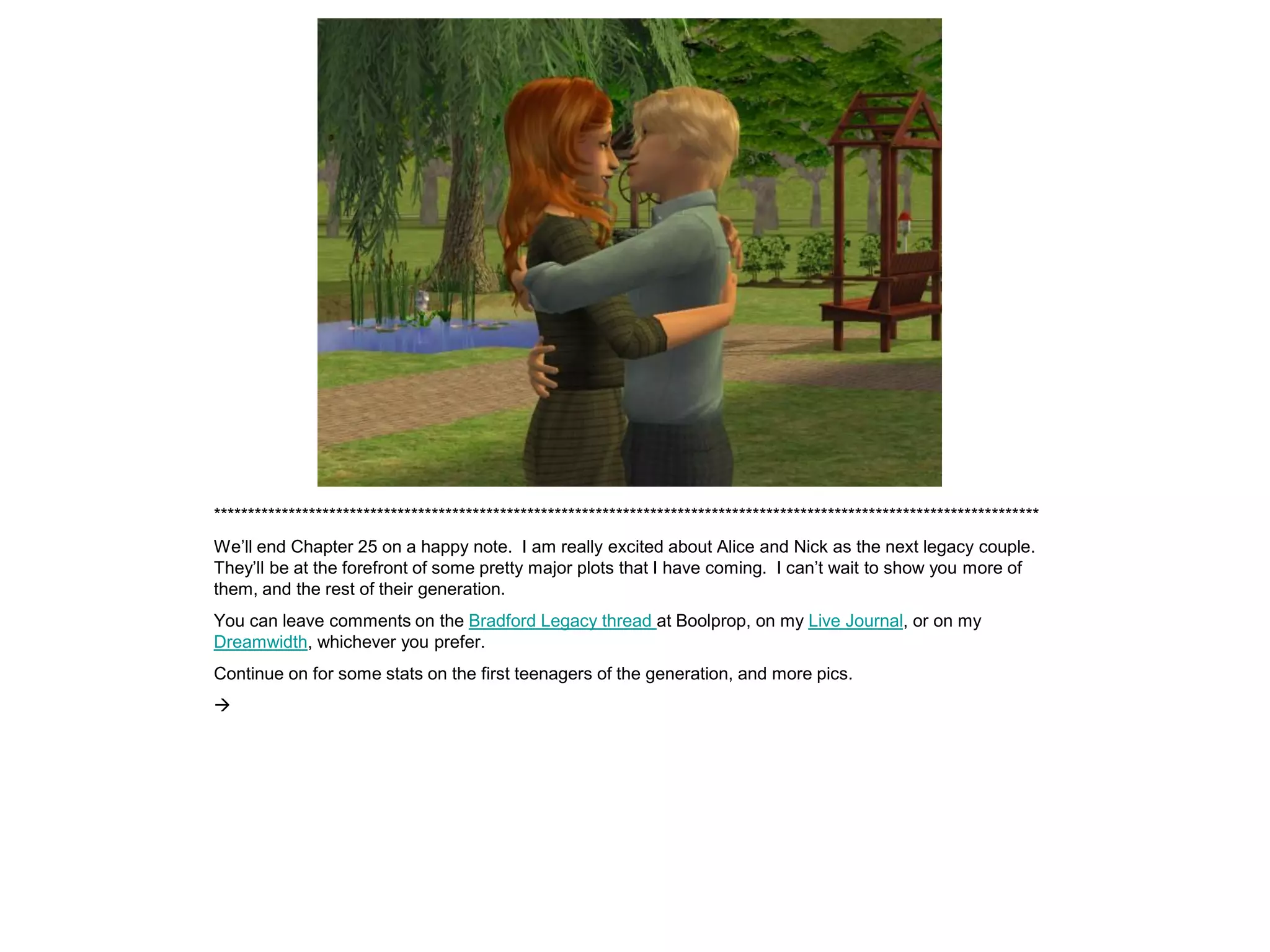 *************************************************************************************************************************
We’ll end Chapter 25 on a happy note. I am really excited about Alice and Nick as the next legacy couple.
They’ll be at the forefront of some pretty major plots that I have coming. I can’t wait to show you more of
them, and the rest of their generation.
You can leave comments on the Bradford Legacy thread at Boolprop, on my Live Journal, or on my
Dreamwidth, whichever you prefer.
Continue on for some stats on the first teenagers of the generation, and more pics.

 