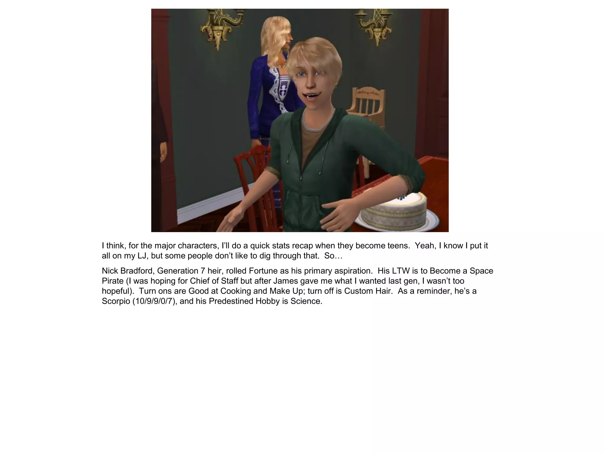 I think, for the major characters, I’ll do a quick stats recap when they become teens. Yeah, I know I put it
all on my LJ, but some people don’t like to dig through that. So…
Nick Bradford, Generation 7 heir, rolled Fortune as his primary aspiration. His LTW is to Become a Space
Pirate (I was hoping for Chief of Staff but after James gave me what I wanted last gen, I wasn’t too
hopeful). Turn ons are Good at Cooking and Make Up; turn off is Custom Hair. As a reminder, he’s a
Scorpio (10/9/9/0/7), and his Predestined Hobby is Science.
 