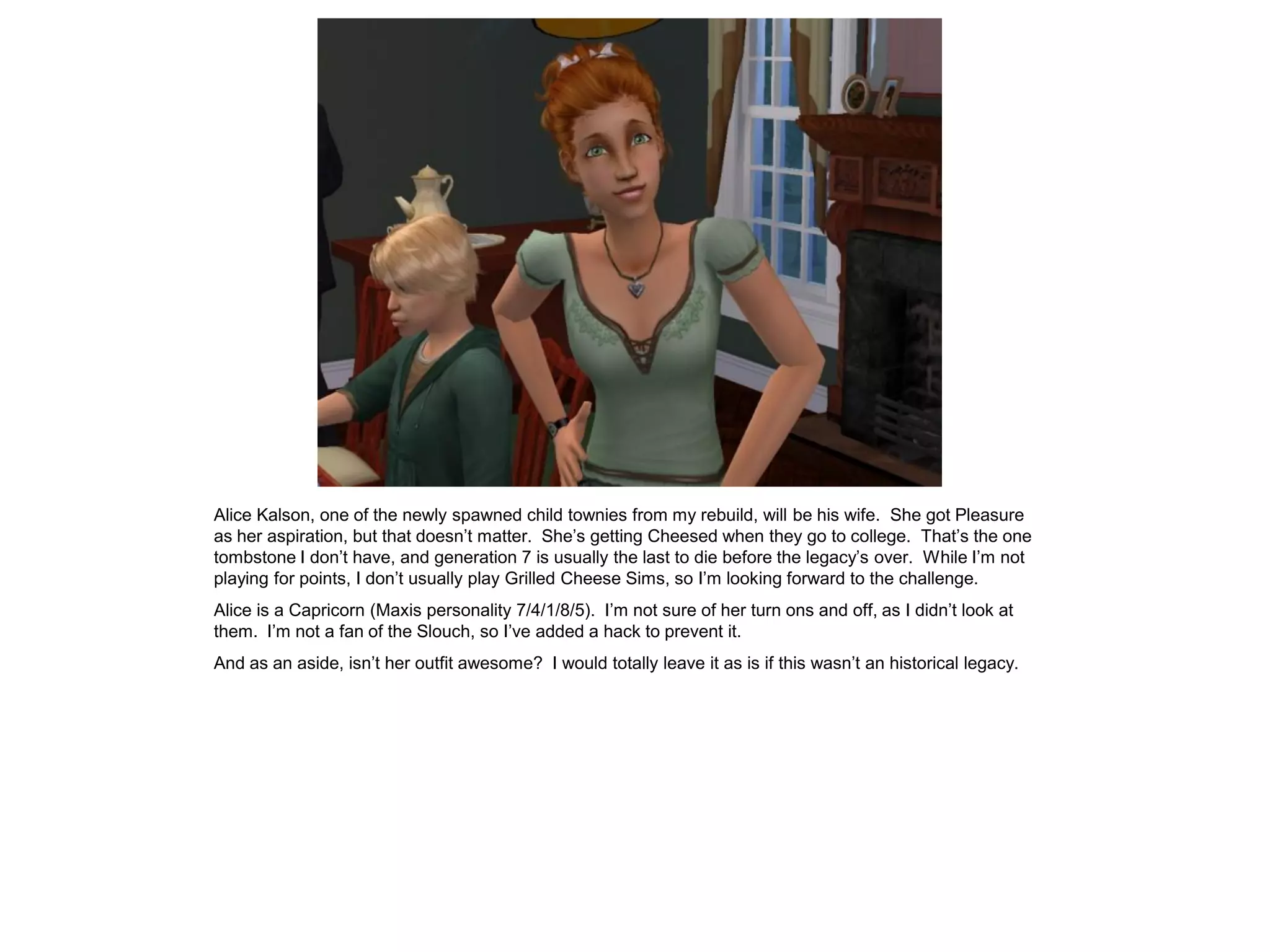 Alice Kalson, one of the newly spawned child townies from my rebuild, will be his wife. She got Pleasure
as her aspiration, but that doesn’t matter. She’s getting Cheesed when they go to college. That’s the one
tombstone I don’t have, and generation 7 is usually the last to die before the legacy’s over. While I’m not
playing for points, I don’t usually play Grilled Cheese Sims, so I’m looking forward to the challenge.
Alice is a Capricorn (Maxis personality 7/4/1/8/5). I’m not sure of her turn ons and off, as I didn’t look at
them. I’m not a fan of the Slouch, so I’ve added a hack to prevent it.
And as an aside, isn’t her outfit awesome? I would totally leave it as is if this wasn’t an historical legacy.
 