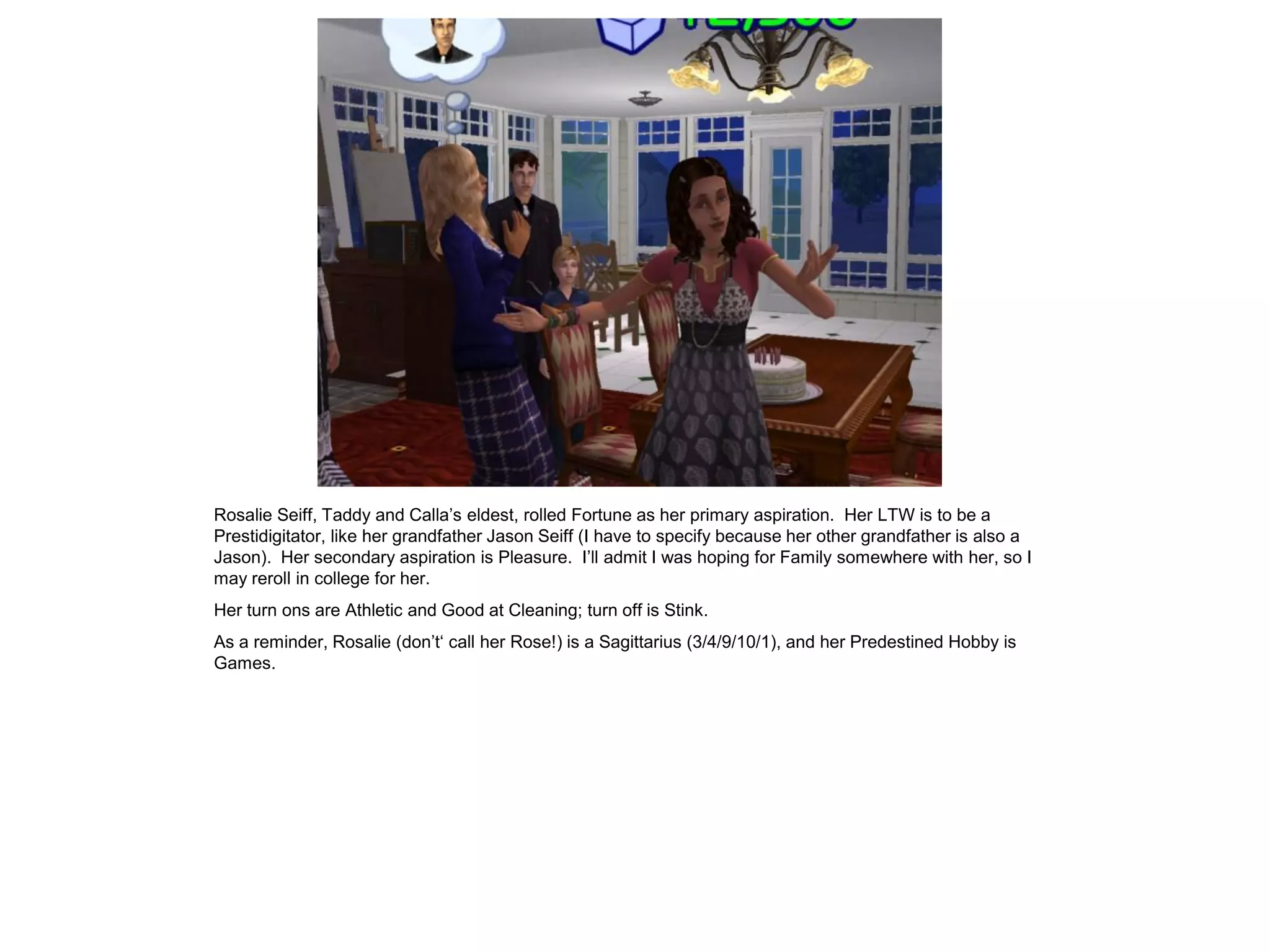 Rosalie Seiff, Taddy and Calla’s eldest, rolled Fortune as her primary aspiration. Her LTW is to be a
Prestidigitator, like her grandfather Jason Seiff (I have to specify because her other grandfather is also a
Jason). Her secondary aspiration is Pleasure. I’ll admit I was hoping for Family somewhere with her, so I
may reroll in college for her.
Her turn ons are Athletic and Good at Cleaning; turn off is Stink.
As a reminder, Rosalie (don’t‘ call her Rose!) is a Sagittarius (3/4/9/10/1), and her Predestined Hobby is
Games.
 