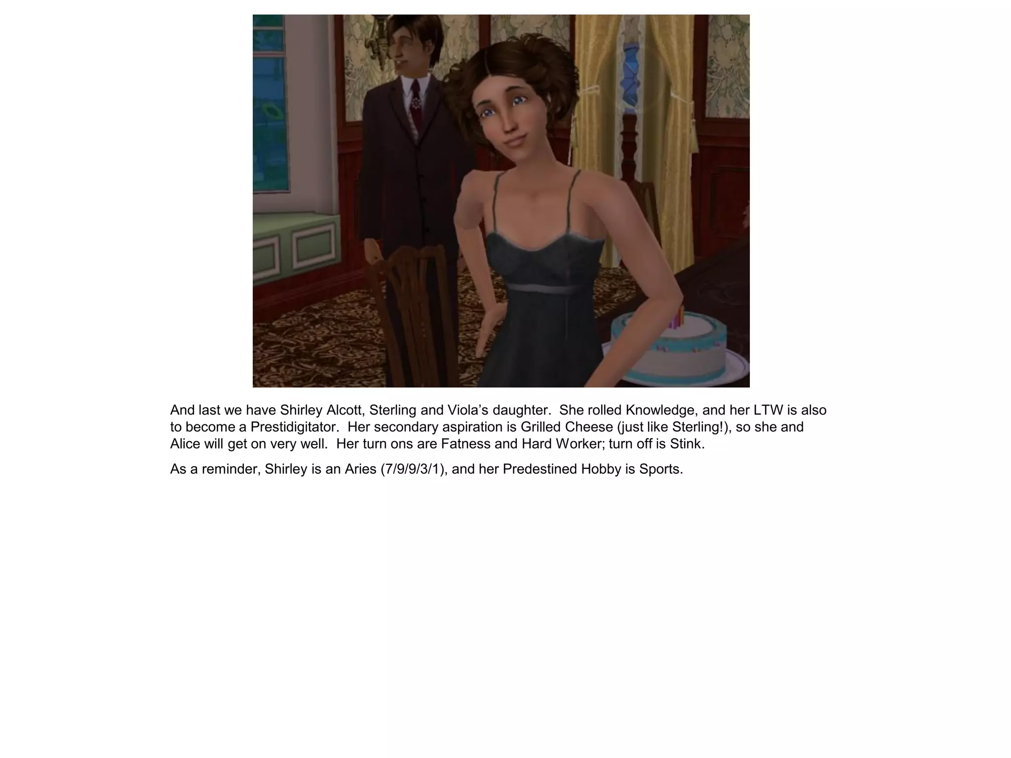And last we have Shirley Alcott, Sterling and Viola’s daughter. She rolled Knowledge, and her LTW is also
to become a Prestidigitator. Her secondary aspiration is Grilled Cheese (just like Sterling!), so she and
Alice will get on very well. Her turn ons are Fatness and Hard Worker; turn off is Stink.
As a reminder, Shirley is an Aries (7/9/9/3/1), and her Predestined Hobby is Sports.
 
