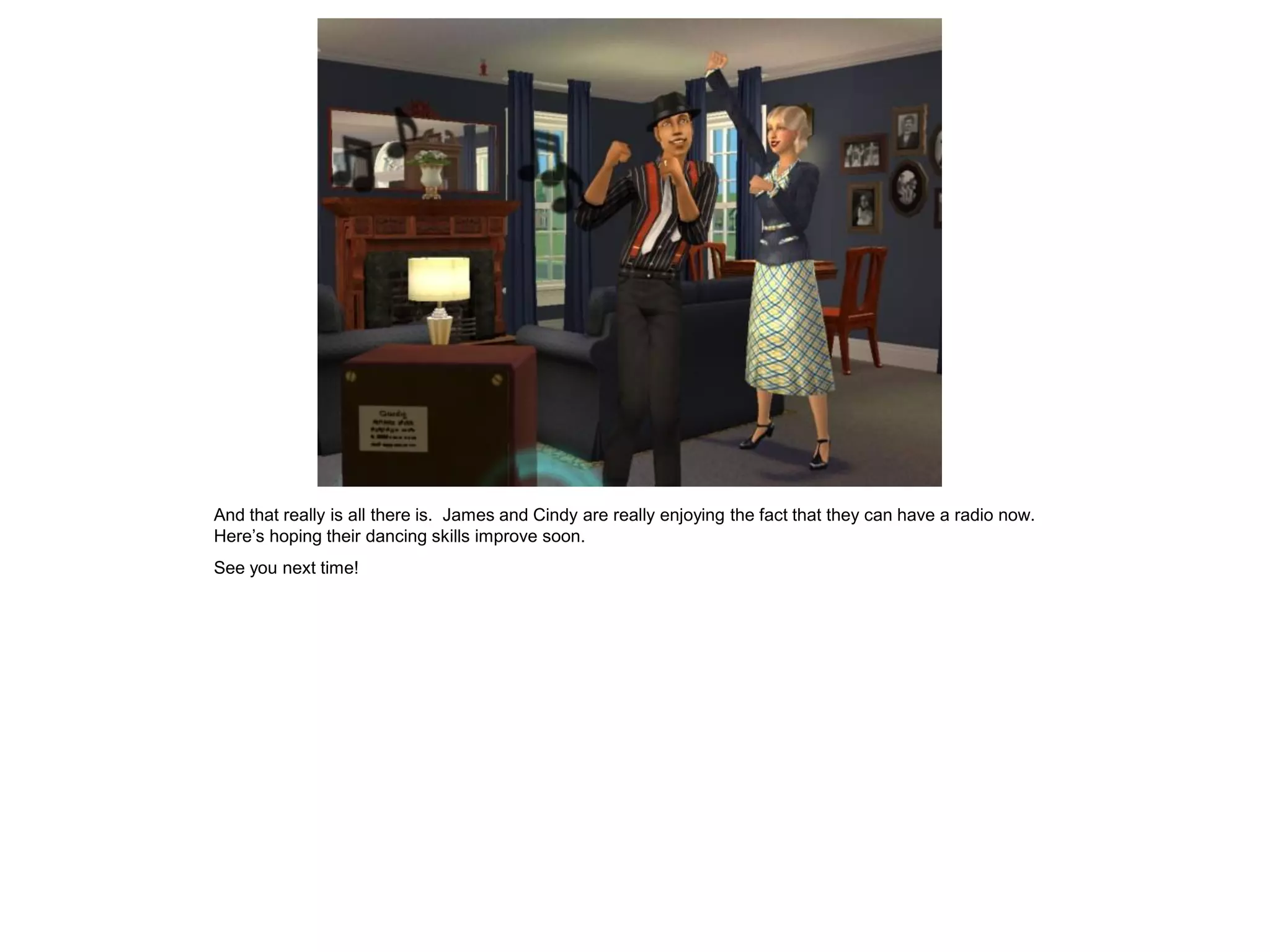 And that really is all there is. James and Cindy are really enjoying the fact that they can have a radio now.
Here’s hoping their dancing skills improve soon.
See you next time!
 