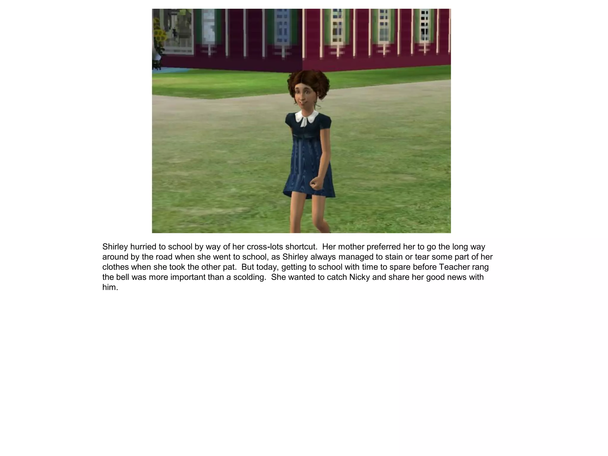 Shirley hurried to school by way of her cross-lots shortcut. Her mother preferred her to go the long way
around by the road when she went to school, as Shirley always managed to stain or tear some part of her
clothes when she took the other pat. But today, getting to school with time to spare before Teacher rang
the bell was more important than a scolding. She wanted to catch Nicky and share her good news with
him.
 