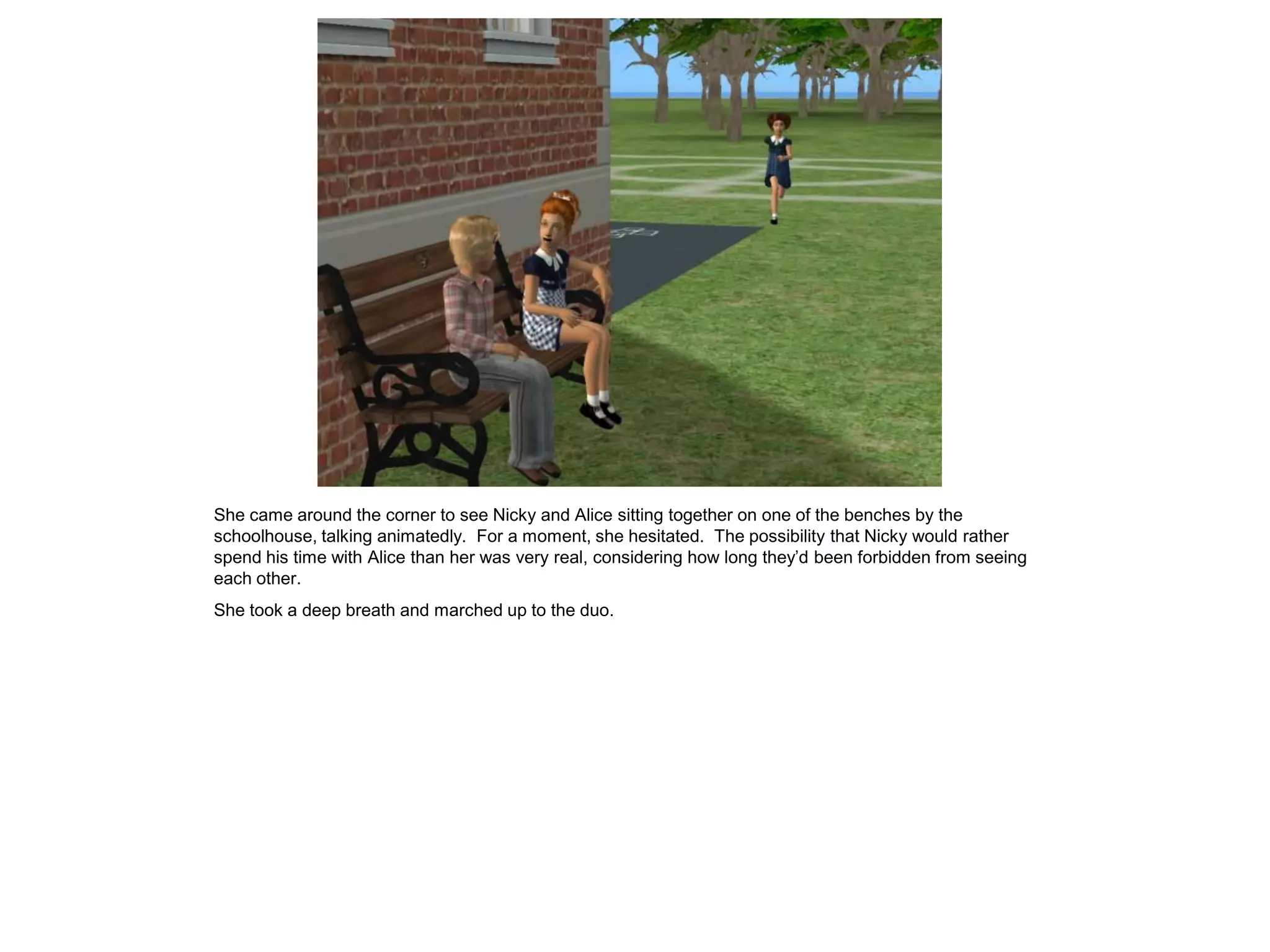 She came around the corner to see Nicky and Alice sitting together on one of the benches by the
schoolhouse, talking animatedly. For a moment, she hesitated. The possibility that Nicky would rather
spend his time with Alice than her was very real, considering how long they’d been forbidden from seeing
each other.
She took a deep breath and marched up to the duo.
 