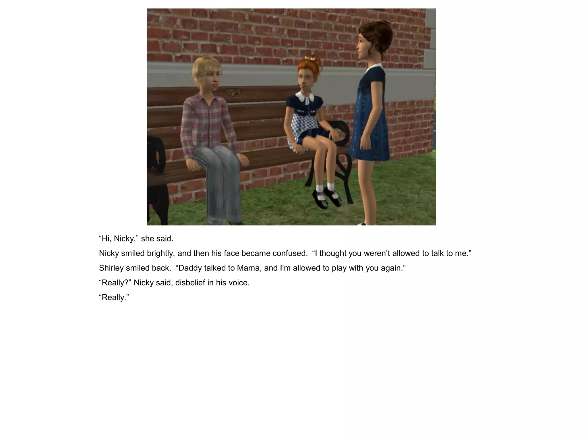 “Hi, Nicky,” she said.
Nicky smiled brightly, and then his face became confused. “I thought you weren’t allowed to talk to me.”
Shirley smiled back. “Daddy talked to Mama, and I’m allowed to play with you again.”
“Really?” Nicky said, disbelief in his voice.
“Really.”
 