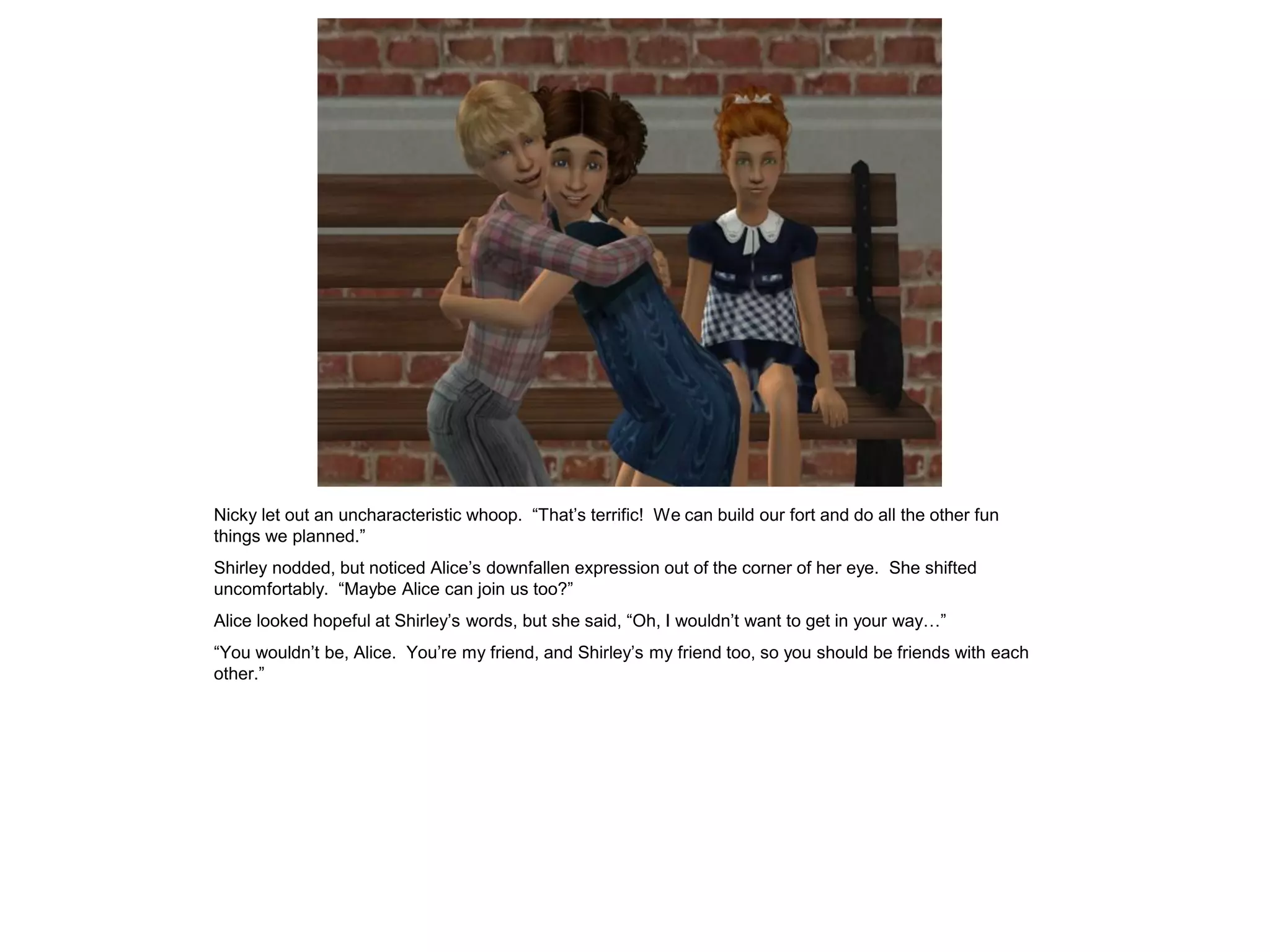 Nicky let out an uncharacteristic whoop. “That’s terrific! We can build our fort and do all the other fun
things we planned.”
Shirley nodded, but noticed Alice’s downfallen expression out of the corner of her eye. She shifted
uncomfortably. “Maybe Alice can join us too?”
Alice looked hopeful at Shirley’s words, but she said, “Oh, I wouldn’t want to get in your way…”
“You wouldn’t be, Alice. You’re my friend, and Shirley’s my friend too, so you should be friends with each
other.”
 