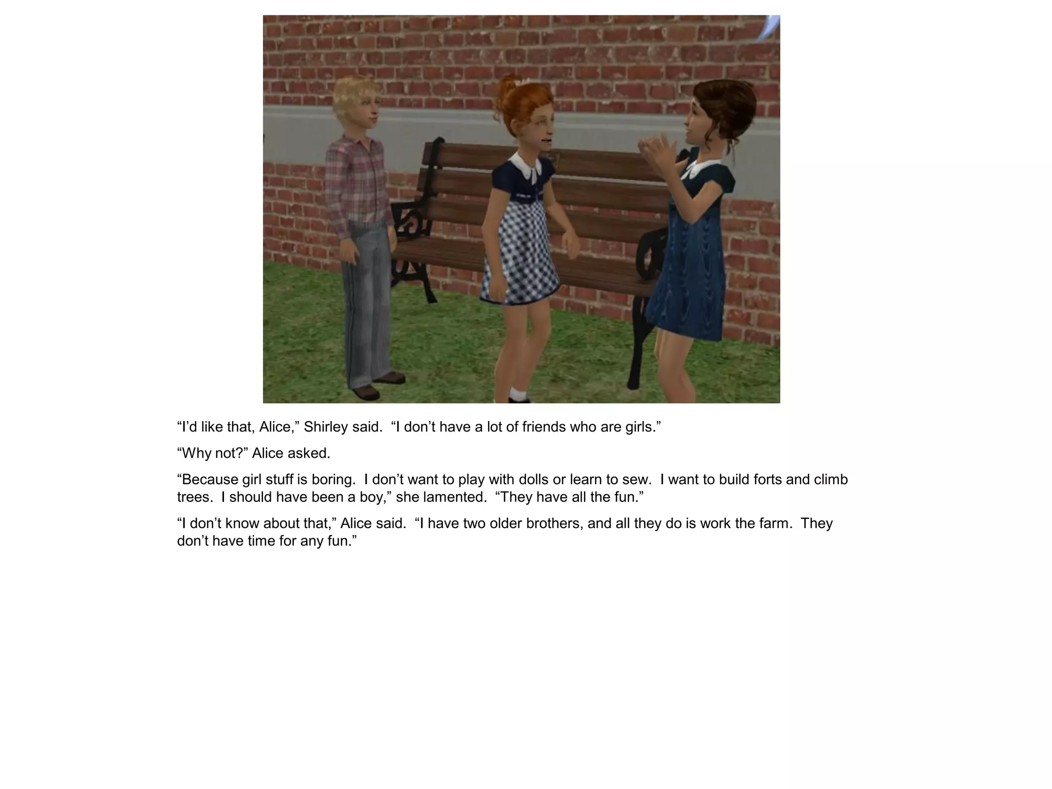 “I’d like that, Alice,” Shirley said. “I don’t have a lot of friends who are girls.”
“Why not?” Alice asked.
“Because girl stuff is boring. I don’t want to play with dolls or learn to sew. I want to build forts and climb
trees. I should have been a boy,” she lamented. “They have all the fun.”
“I don’t know about that,” Alice said. “I have two older brothers, and all they do is work the farm. They
don’t have time for any fun.”
 