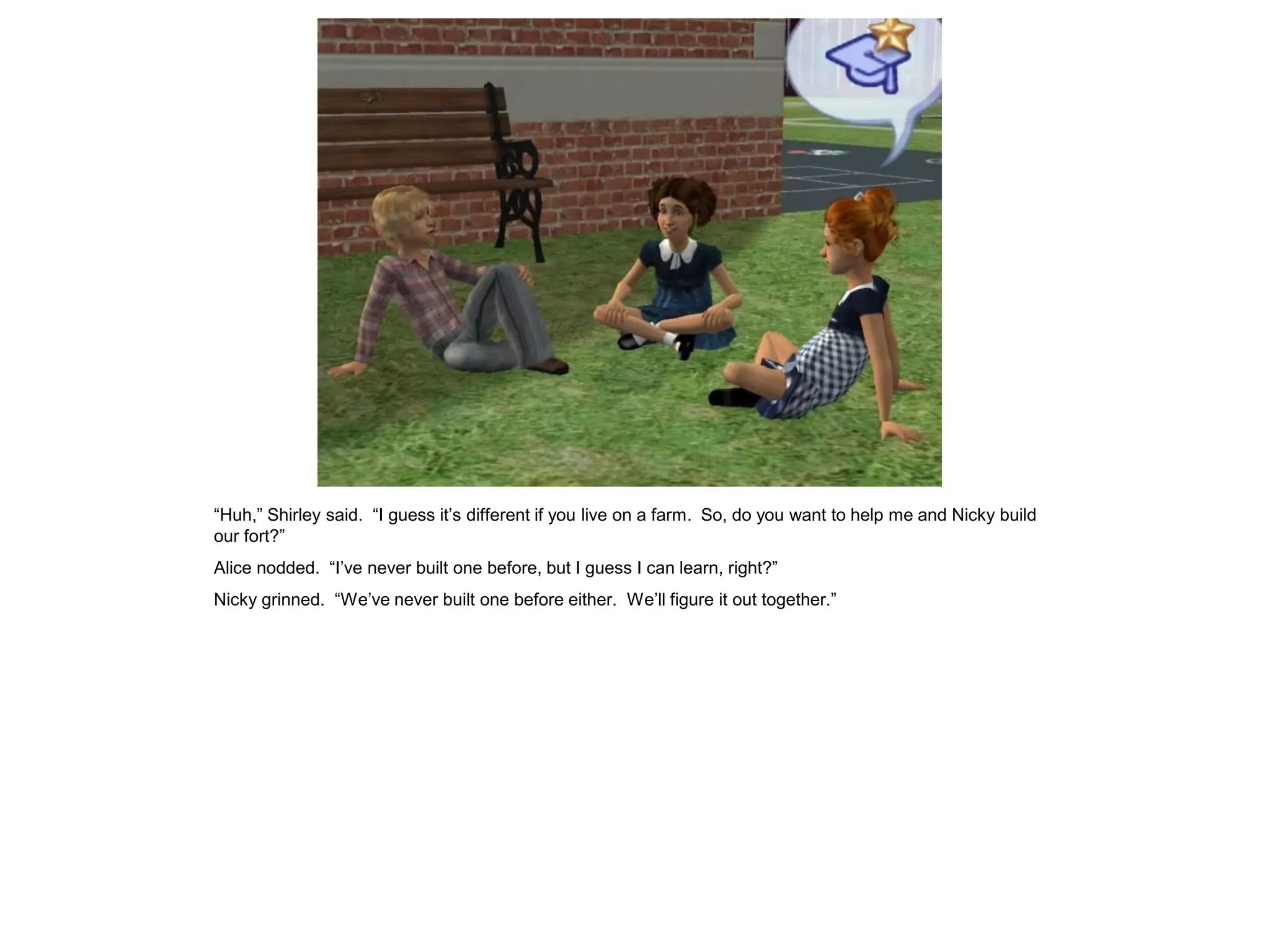 “Huh,” Shirley said. “I guess it’s different if you live on a farm. So, do you want to help me and Nicky build
our fort?”
Alice nodded. “I’ve never built one before, but I guess I can learn, right?”
Nicky grinned. “We’ve never built one before either. We’ll figure it out together.”
 