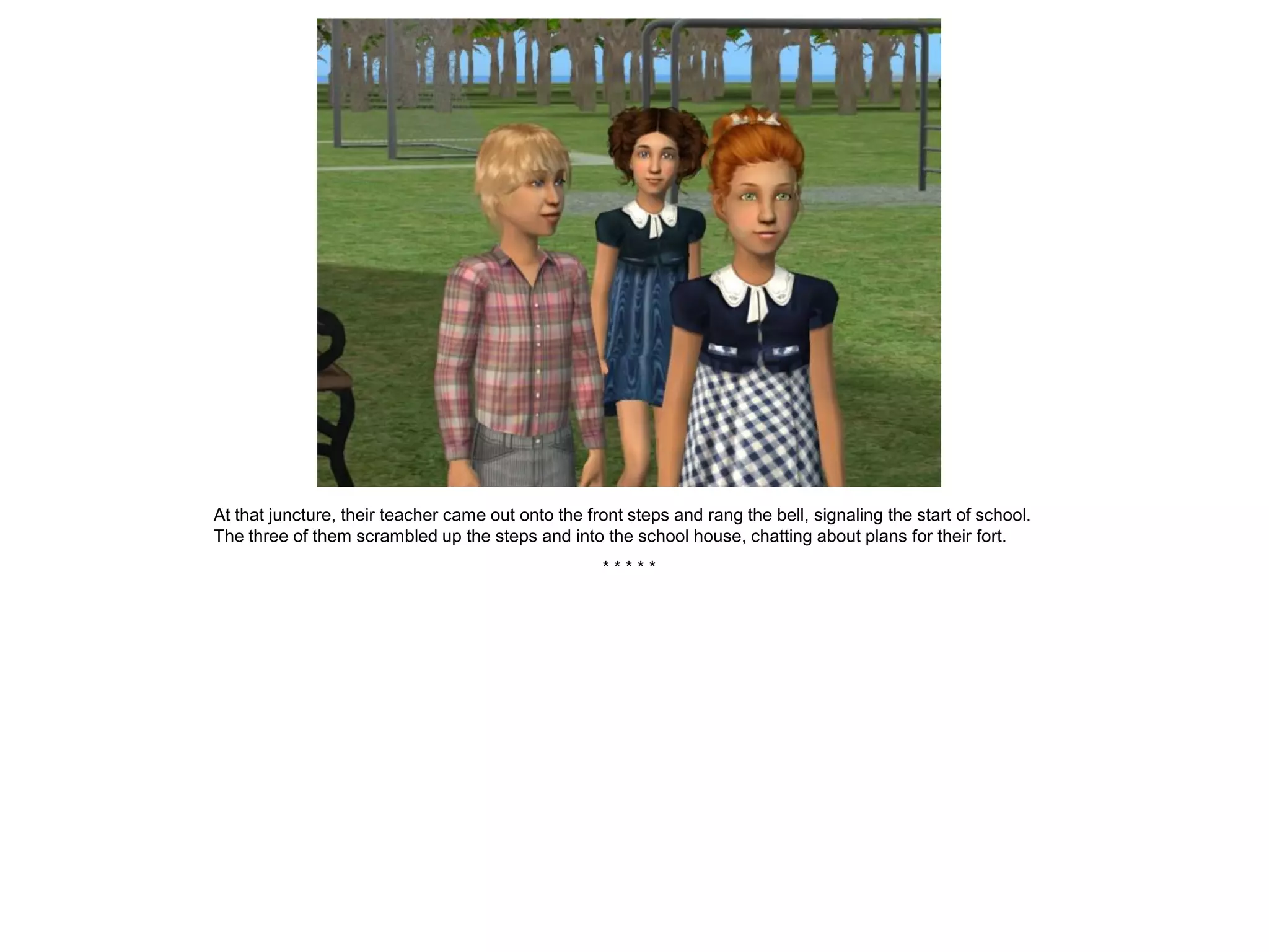 At that juncture, their teacher came out onto the front steps and rang the bell, signaling the start of school.
The three of them scrambled up the steps and into the school house, chatting about plans for their fort.
                                                    *****
 