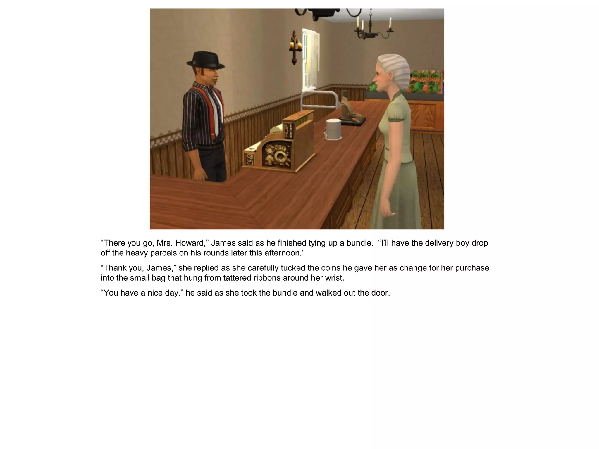 “There you go, Mrs. Howard,” James said as he finished tying up a bundle. “I’ll have the delivery boy drop
off the heavy parcels on his rounds later this afternoon.”
“Thank you, James,” she replied as she carefully tucked the coins he gave her as change for her purchase
into the small bag that hung from tattered ribbons around her wrist.
“You have a nice day,” he said as she took the bundle and walked out the door.
 