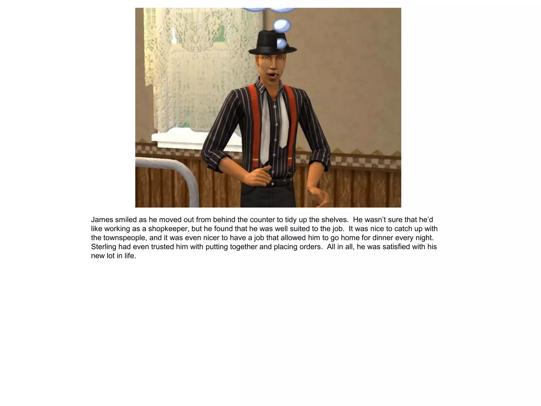 James smiled as he moved out from behind the counter to tidy up the shelves. He wasn’t sure that he’d
like working as a shopkeeper, but he found that he was well suited to the job. It was nice to catch up with
the townspeople, and it was even nicer to have a job that allowed him to go home for dinner every night.
Sterling had even trusted him with putting together and placing orders. All in all, he was satisfied with his
new lot in life.
 