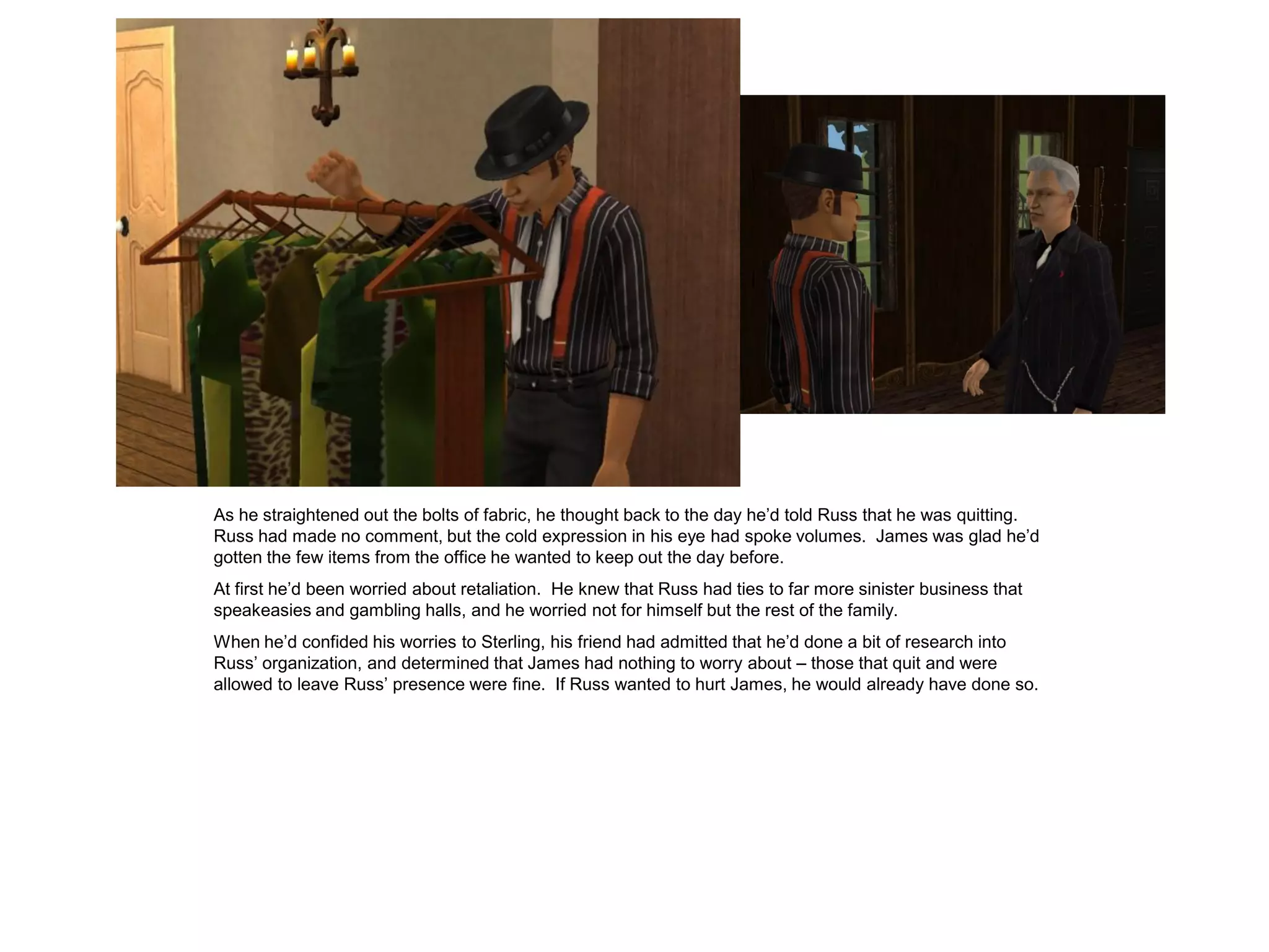 As he straightened out the bolts of fabric, he thought back to the day he’d told Russ that he was quitting.
Russ had made no comment, but the cold expression in his eye had spoke volumes. James was glad he’d
gotten the few items from the office he wanted to keep out the day before.
At first he’d been worried about retaliation. He knew that Russ had ties to far more sinister business that
speakeasies and gambling halls, and he worried not for himself but the rest of the family.
When he’d confided his worries to Sterling, his friend had admitted that he’d done a bit of research into
Russ’ organization, and determined that James had nothing to worry about – those that quit and were
allowed to leave Russ’ presence were fine. If Russ wanted to hurt James, he would already have done so.
 