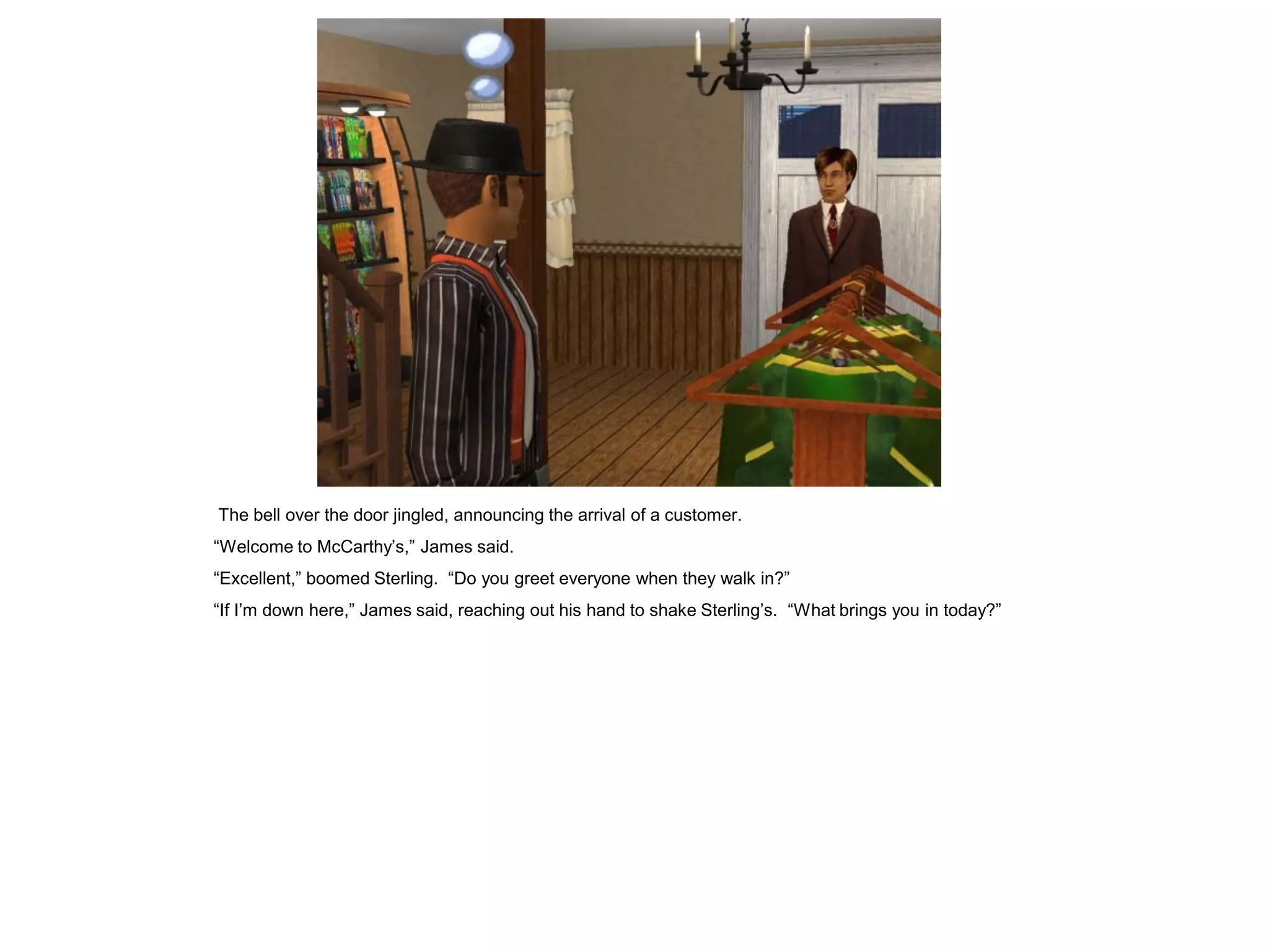 The bell over the door jingled, announcing the arrival of a customer.
“Welcome to McCarthy’s,” James said.
“Excellent,” boomed Sterling. “Do you greet everyone when they walk in?”
“If I’m down here,” James said, reaching out his hand to shake Sterling’s. “What brings you in today?”
 