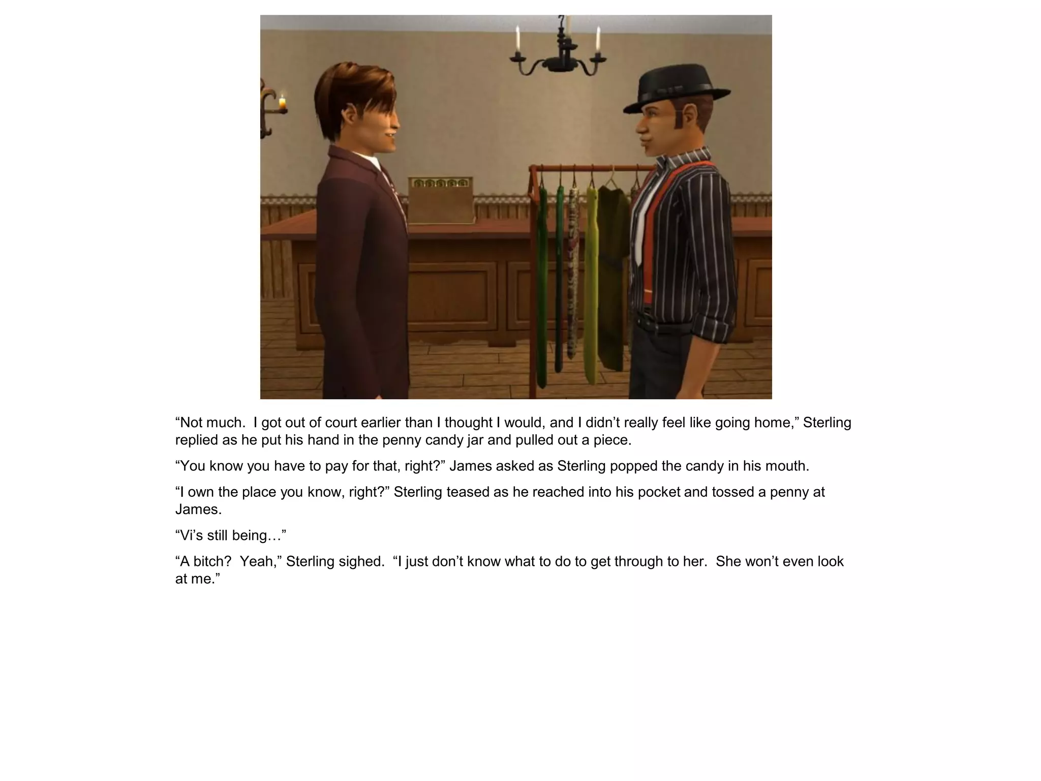 “Not much. I got out of court earlier than I thought I would, and I didn’t really feel like going home,” Sterling
replied as he put his hand in the penny candy jar and pulled out a piece.
“You know you have to pay for that, right?” James asked as Sterling popped the candy in his mouth.
“I own the place you know, right?” Sterling teased as he reached into his pocket and tossed a penny at
James.
“Vi’s still being…”
“A bitch? Yeah,” Sterling sighed. “I just don’t know what to do to get through to her. She won’t even look
at me.”
 