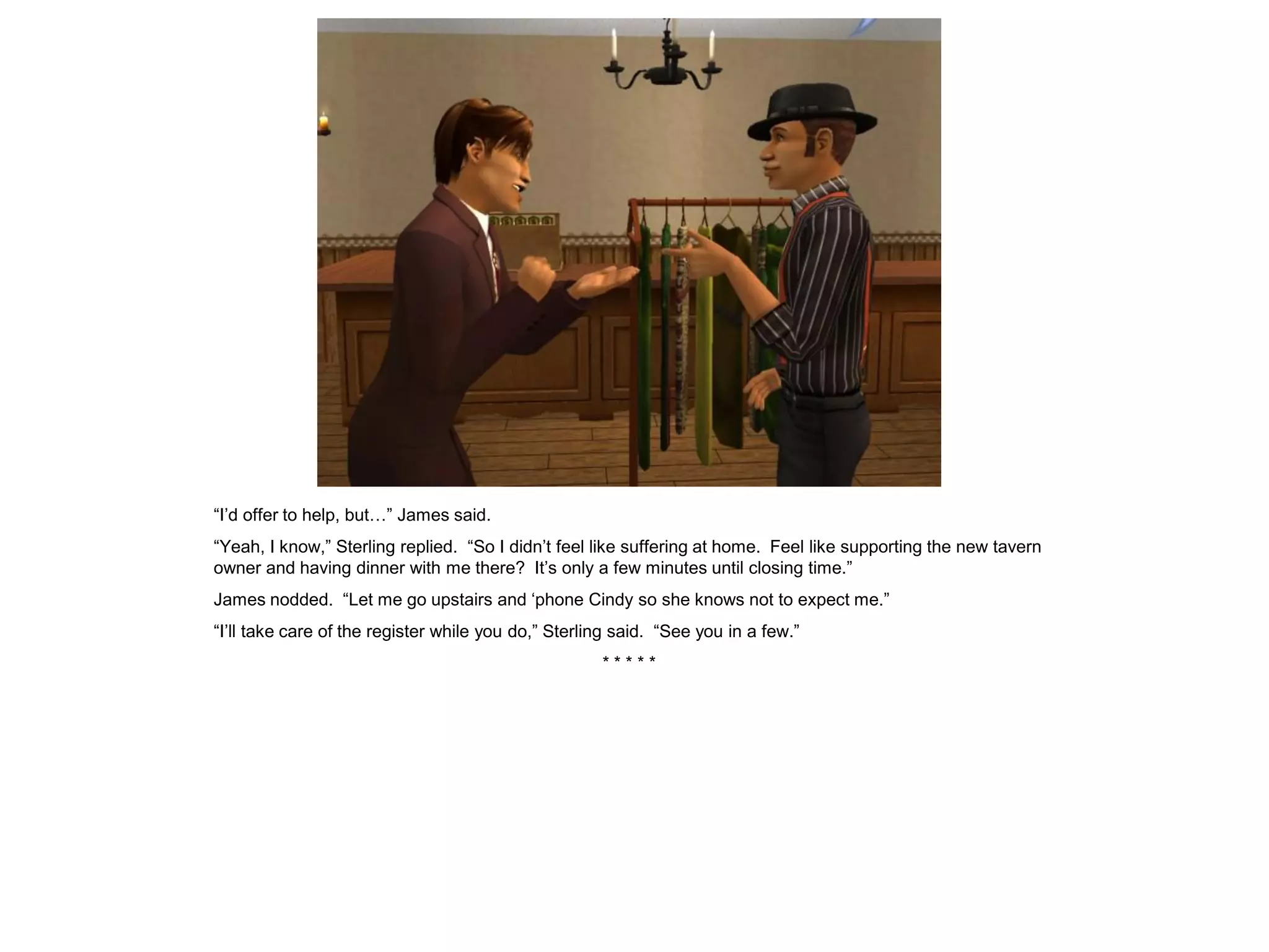 “I’d offer to help, but…” James said.
“Yeah, I know,” Sterling replied. “So I didn’t feel like suffering at home. Feel like supporting the new tavern
owner and having dinner with me there? It’s only a few minutes until closing time.”
James nodded. “Let me go upstairs and ‘phone Cindy so she knows not to expect me.”
“I’ll take care of the register while you do,” Sterling said. “See you in a few.”
                                                     *****
 