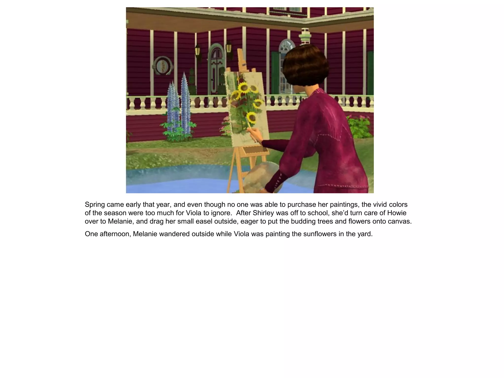 Spring came early that year, and even though no one was able to purchase her paintings, the vivid colors
of the season were too much for Viola to ignore. After Shirley was off to school, she’d turn care of Howie
over to Melanie, and drag her small easel outside, eager to put the budding trees and flowers onto canvas.
One afternoon, Melanie wandered outside while Viola was painting the sunflowers in the yard.
 