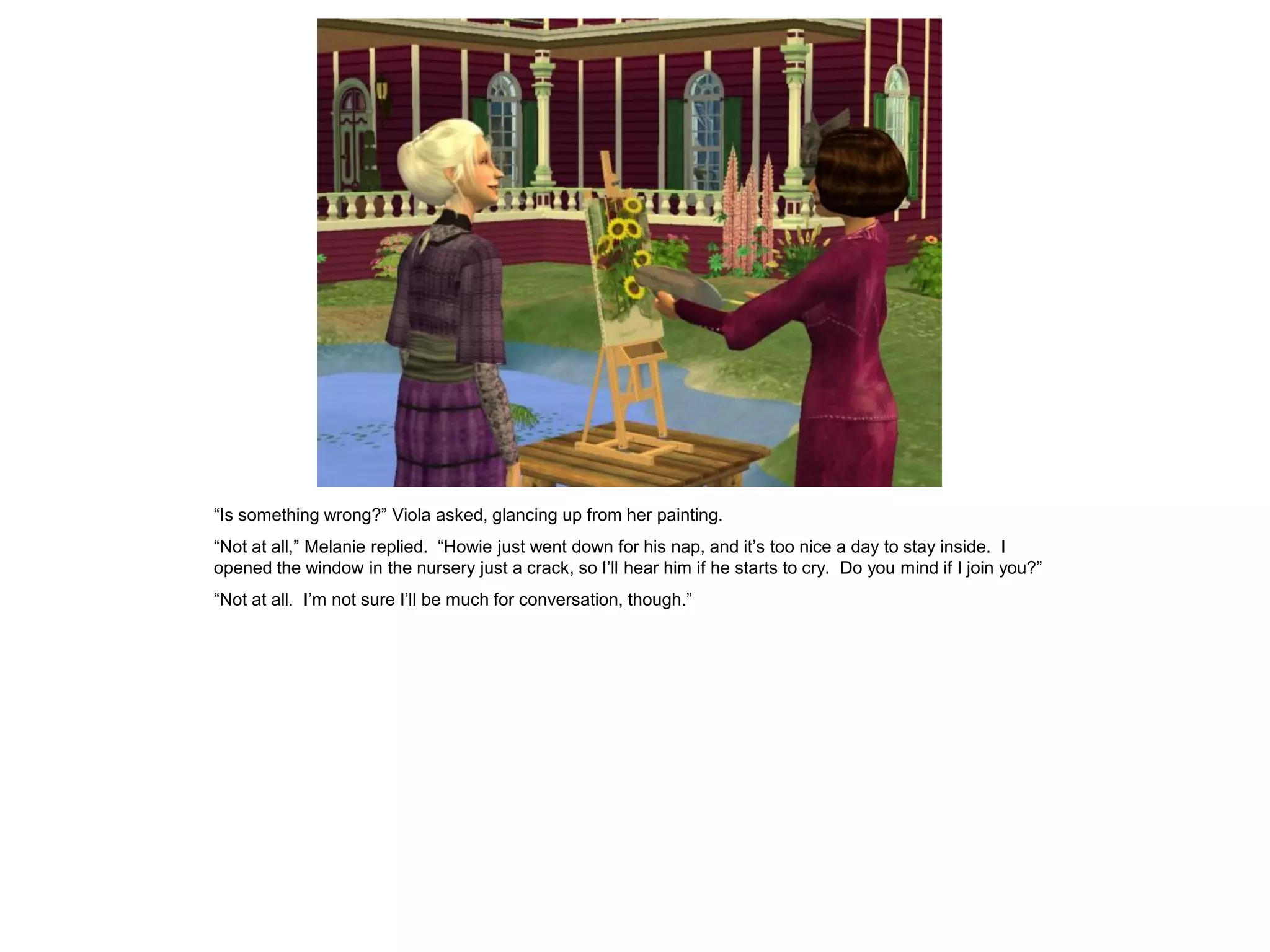 “Is something wrong?” Viola asked, glancing up from her painting.
“Not at all,” Melanie replied. “Howie just went down for his nap, and it’s too nice a day to stay inside. I
opened the window in the nursery just a crack, so I’ll hear him if he starts to cry. Do you mind if I join you?”
“Not at all. I’m not sure I’ll be much for conversation, though.”
 