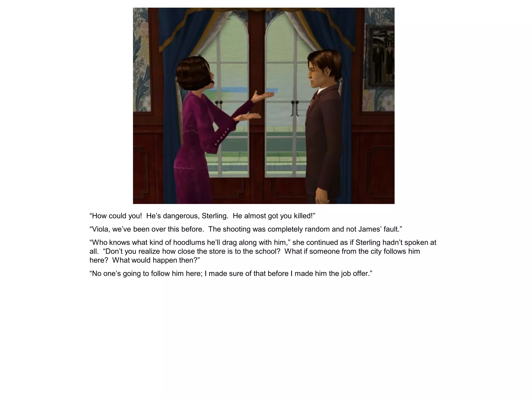 “How could you! He’s dangerous, Sterling. He almost got you killed!”
“Viola, we’ve been over this before. The shooting was completely random and not James’ fault.”
“Who knows what kind of hoodlums he’ll drag along with him,” she continued as if Sterling hadn’t spoken at
all. “Don’t you realize how close the store is to the school? What if someone from the city follows him
here? What would happen then?”
“No one’s going to follow him here; I made sure of that before I made him the job offer.”
 