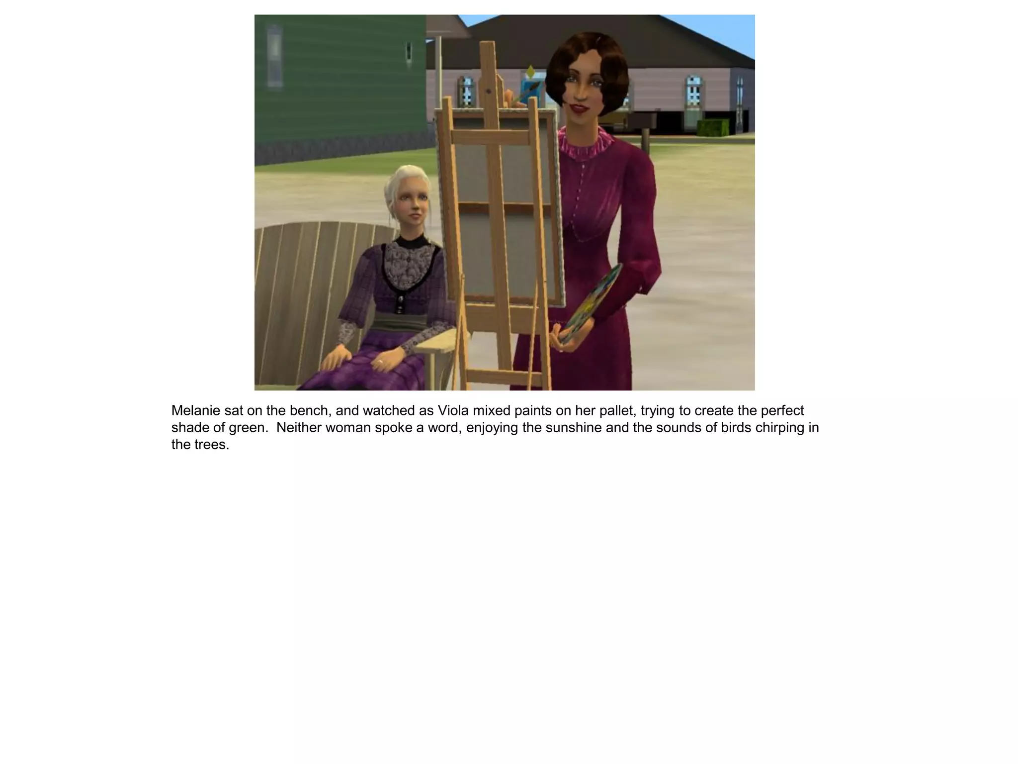 Melanie sat on the bench, and watched as Viola mixed paints on her pallet, trying to create the perfect
shade of green. Neither woman spoke a word, enjoying the sunshine and the sounds of birds chirping in
the trees.
 