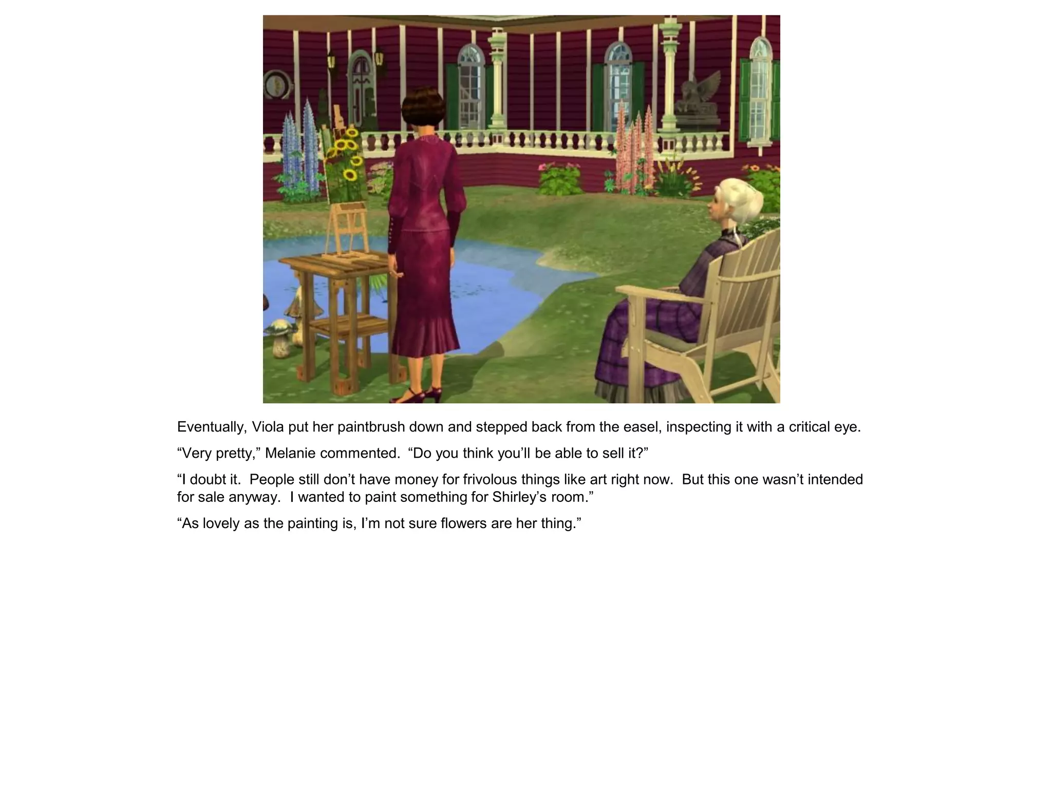 Eventually, Viola put her paintbrush down and stepped back from the easel, inspecting it with a critical eye.
“Very pretty,” Melanie commented. “Do you think you’ll be able to sell it?”
“I doubt it. People still don’t have money for frivolous things like art right now. But this one wasn’t intended
for sale anyway. I wanted to paint something for Shirley’s room.”
“As lovely as the painting is, I’m not sure flowers are her thing.”
 