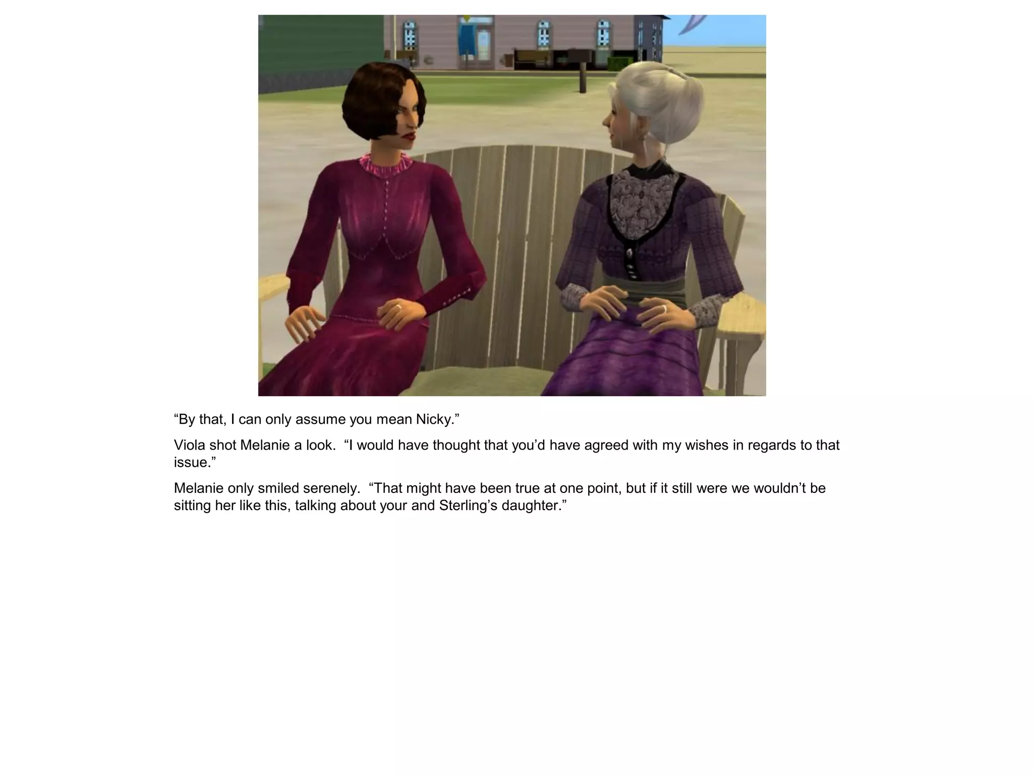 “By that, I can only assume you mean Nicky.”
Viola shot Melanie a look. “I would have thought that you’d have agreed with my wishes in regards to that
issue.”
Melanie only smiled serenely. “That might have been true at one point, but if it still were we wouldn’t be
sitting her like this, talking about your and Sterling’s daughter.”
 
