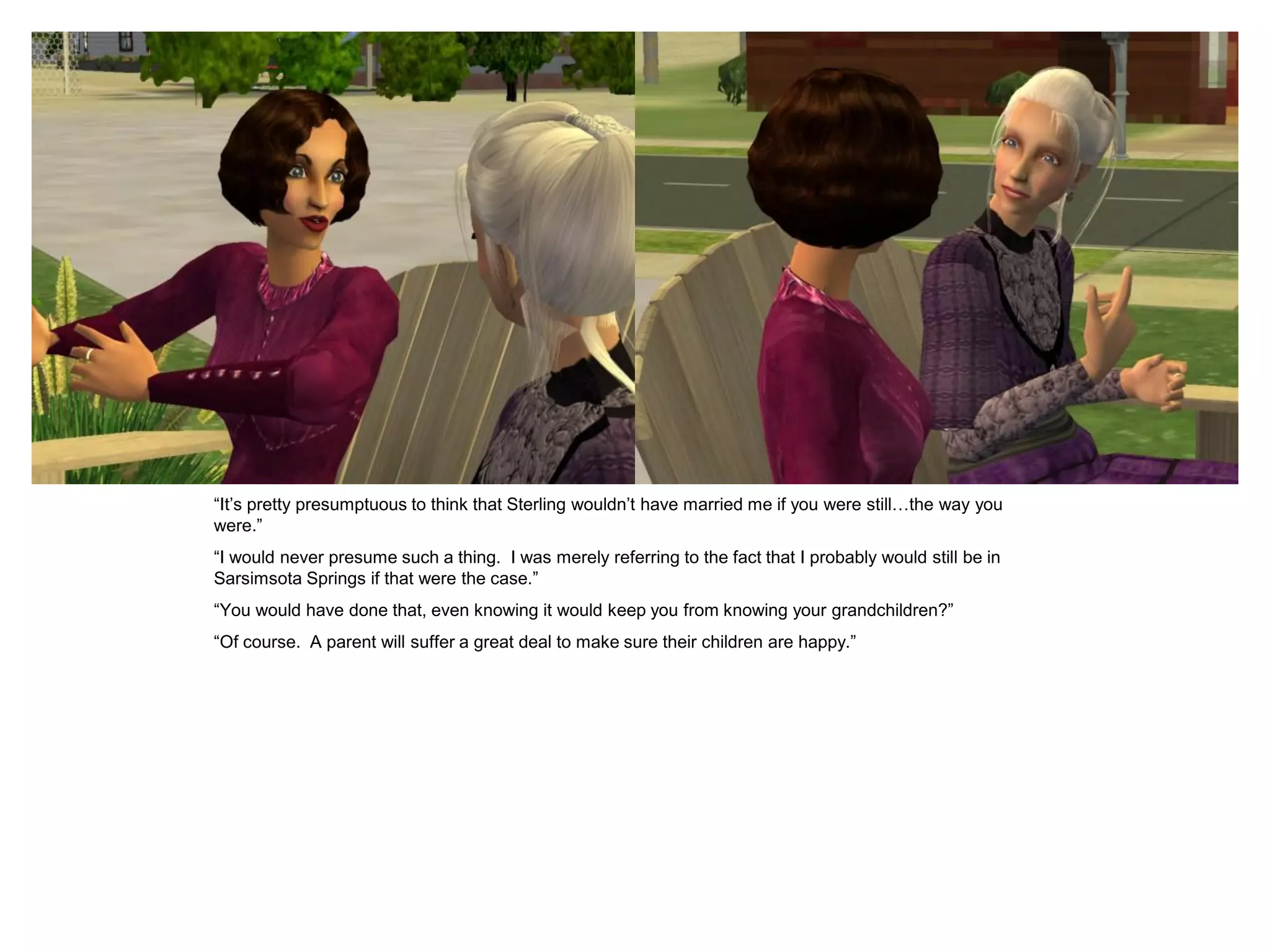 “It’s pretty presumptuous to think that Sterling wouldn’t have married me if you were still…the way you
were.”
“I would never presume such a thing. I was merely referring to the fact that I probably would still be in
Sarsimsota Springs if that were the case.”
“You would have done that, even knowing it would keep you from knowing your grandchildren?”
“Of course. A parent will suffer a great deal to make sure their children are happy.”
 