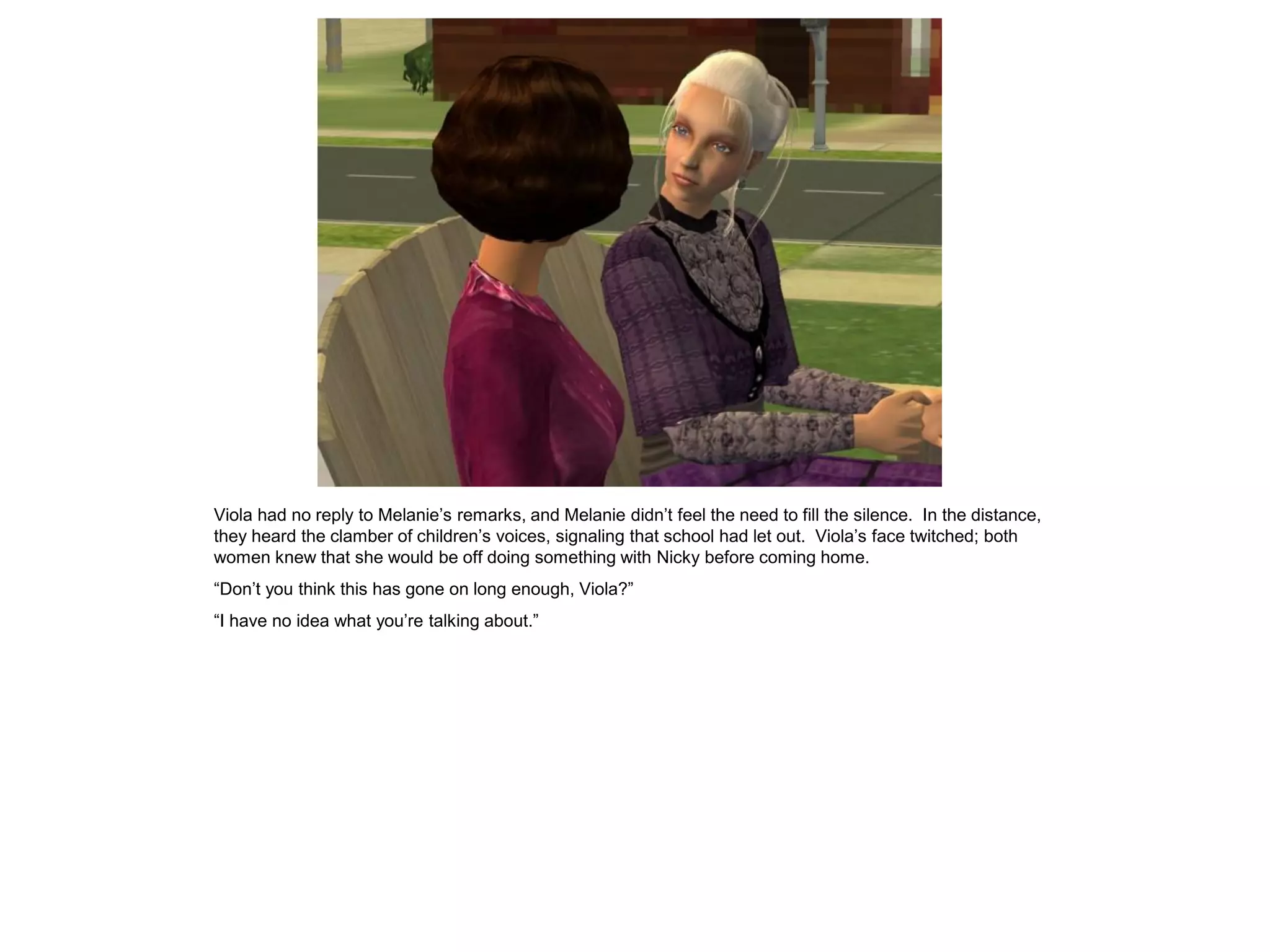 Viola had no reply to Melanie’s remarks, and Melanie didn’t feel the need to fill the silence. In the distance,
they heard the clamber of children’s voices, signaling that school had let out. Viola’s face twitched; both
women knew that she would be off doing something with Nicky before coming home.
“Don’t you think this has gone on long enough, Viola?”
“I have no idea what you’re talking about.”
 