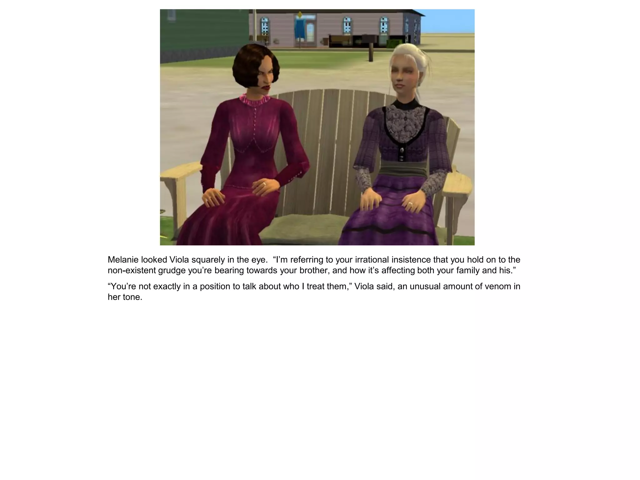 Melanie looked Viola squarely in the eye. “I’m referring to your irrational insistence that you hold on to the
non-existent grudge you’re bearing towards your brother, and how it’s affecting both your family and his.”
“You’re not exactly in a position to talk about who I treat them,” Viola said, an unusual amount of venom in
her tone.
 