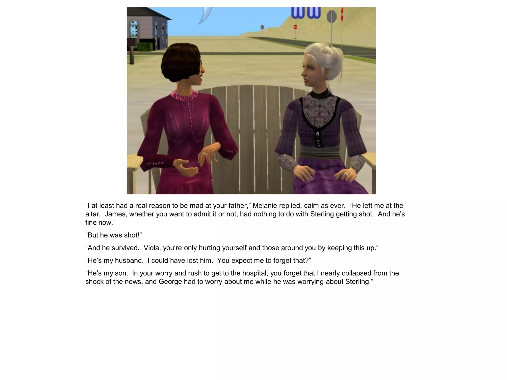 “I at least had a real reason to be mad at your father,” Melanie replied, calm as ever. “He left me at the
altar. James, whether you want to admit it or not, had nothing to do with Sterling getting shot. And he’s
fine now.”
“But he was shot!”
“And he survived. Viola, you’re only hurting yourself and those around you by keeping this up.”
“He’s my husband. I could have lost him. You expect me to forget that?”
“He’s my son. In your worry and rush to get to the hospital, you forget that I nearly collapsed from the
shock of the news, and George had to worry about me while he was worrying about Sterling.”
 