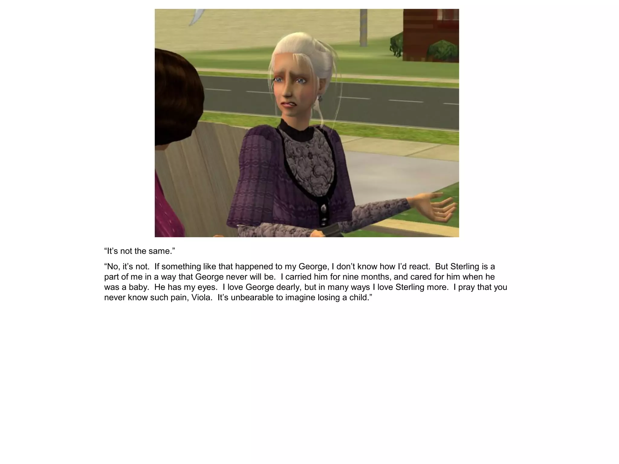“It’s not the same.”
“No, it’s not. If something like that happened to my George, I don’t know how I’d react. But Sterling is a
part of me in a way that George never will be. I carried him for nine months, and cared for him when he
was a baby. He has my eyes. I love George dearly, but in many ways I love Sterling more. I pray that you
never know such pain, Viola. It’s unbearable to imagine losing a child.”
 