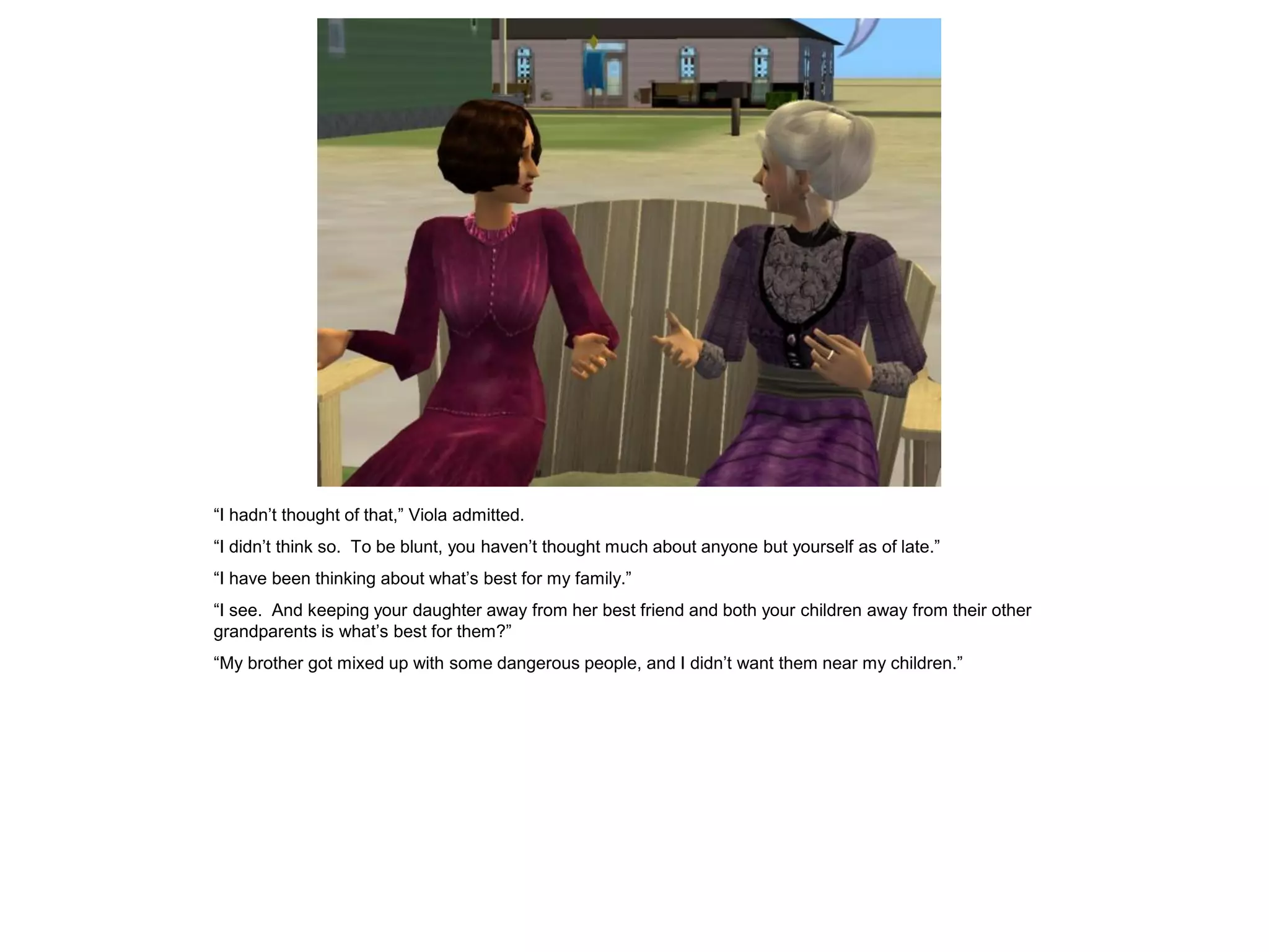 “I hadn’t thought of that,” Viola admitted.
“I didn’t think so. To be blunt, you haven’t thought much about anyone but yourself as of late.”
“I have been thinking about what’s best for my family.”
“I see. And keeping your daughter away from her best friend and both your children away from their other
grandparents is what’s best for them?”
“My brother got mixed up with some dangerous people, and I didn’t want them near my children.”
 