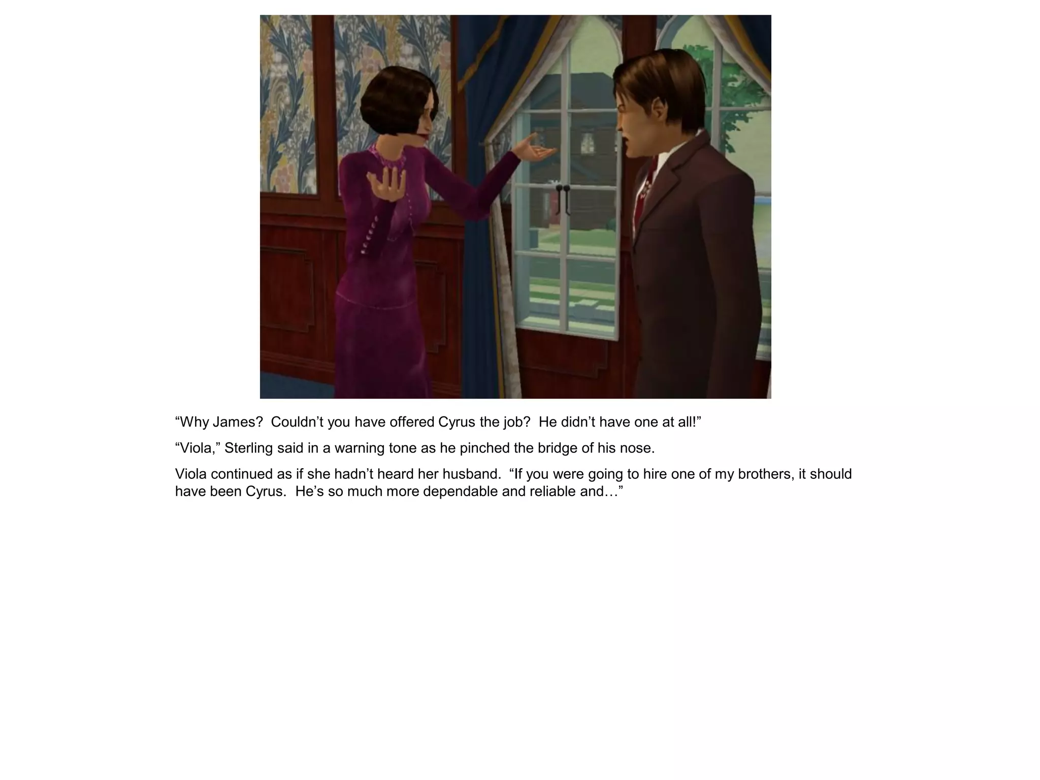 “Why James? Couldn’t you have offered Cyrus the job? He didn’t have one at all!”
“Viola,” Sterling said in a warning tone as he pinched the bridge of his nose.
Viola continued as if she hadn’t heard her husband. “If you were going to hire one of my brothers, it should
have been Cyrus. He’s so much more dependable and reliable and…”
 
