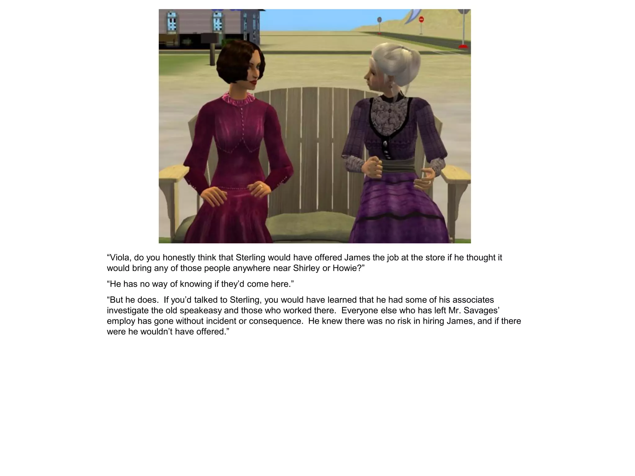“Viola, do you honestly think that Sterling would have offered James the job at the store if he thought it
would bring any of those people anywhere near Shirley or Howie?”
“He has no way of knowing if they’d come here.”
“But he does. If you’d talked to Sterling, you would have learned that he had some of his associates
investigate the old speakeasy and those who worked there. Everyone else who has left Mr. Savages’
employ has gone without incident or consequence. He knew there was no risk in hiring James, and if there
were he wouldn’t have offered.”
 