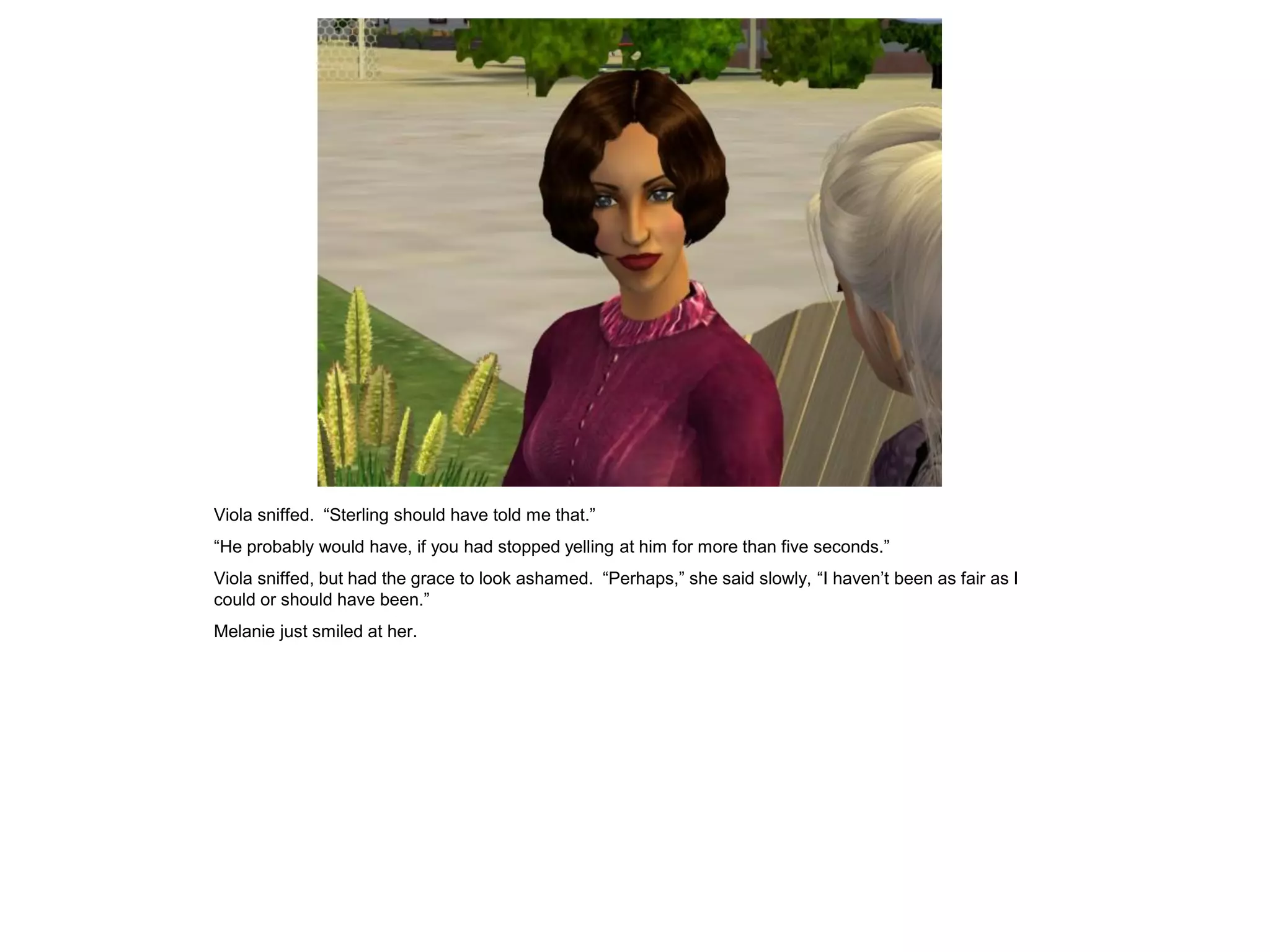 Viola sniffed. “Sterling should have told me that.”
“He probably would have, if you had stopped yelling at him for more than five seconds.”
Viola sniffed, but had the grace to look ashamed. “Perhaps,” she said slowly, “I haven’t been as fair as I
could or should have been.”
Melanie just smiled at her.
 