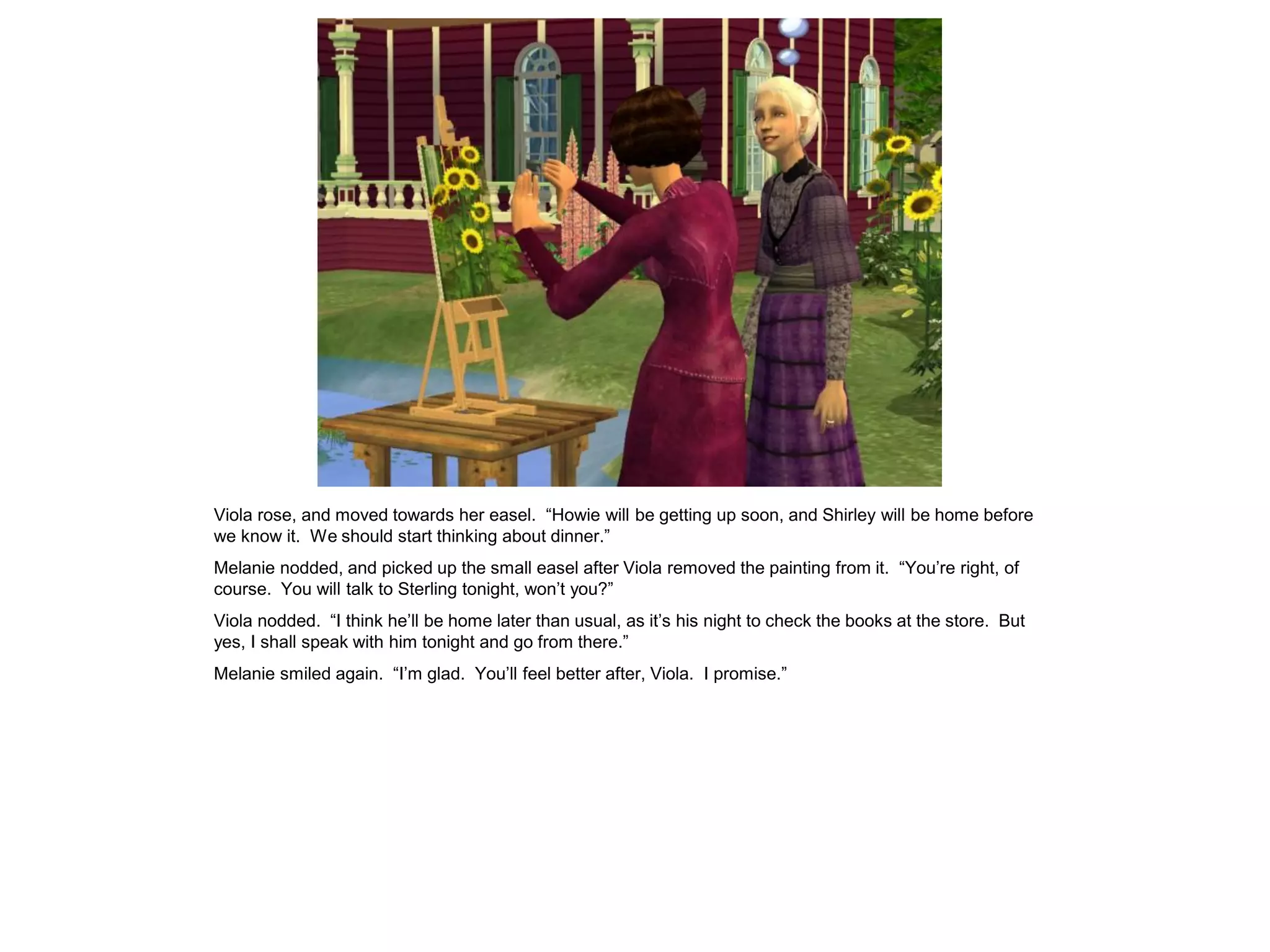 Viola rose, and moved towards her easel. “Howie will be getting up soon, and Shirley will be home before
we know it. We should start thinking about dinner.”
Melanie nodded, and picked up the small easel after Viola removed the painting from it. “You’re right, of
course. You will talk to Sterling tonight, won’t you?”
Viola nodded. “I think he’ll be home later than usual, as it’s his night to check the books at the store. But
yes, I shall speak with him tonight and go from there.”
Melanie smiled again. “I’m glad. You’ll feel better after, Viola. I promise.”
 