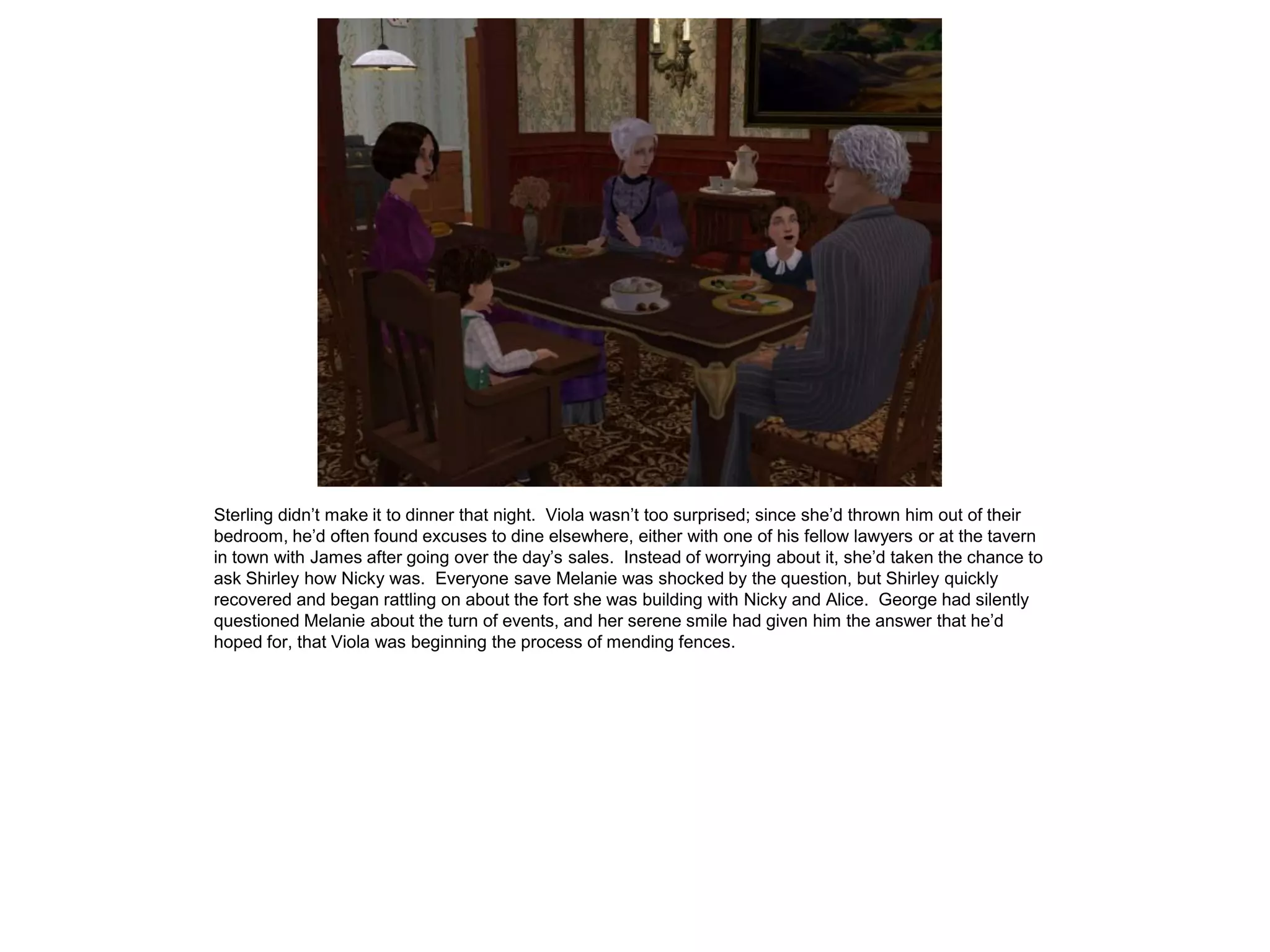 Sterling didn’t make it to dinner that night. Viola wasn’t too surprised; since she’d thrown him out of their
bedroom, he’d often found excuses to dine elsewhere, either with one of his fellow lawyers or at the tavern
in town with James after going over the day’s sales. Instead of worrying about it, she’d taken the chance to
ask Shirley how Nicky was. Everyone save Melanie was shocked by the question, but Shirley quickly
recovered and began rattling on about the fort she was building with Nicky and Alice. George had silently
questioned Melanie about the turn of events, and her serene smile had given him the answer that he’d
hoped for, that Viola was beginning the process of mending fences.
 